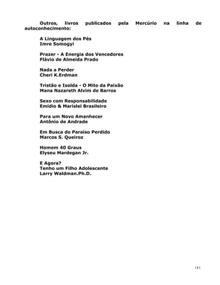 Outros, livros publicados pela Mercúrio na linha de
autoconhecimento:
A Linguagem dos Pés
Imre Somogyi
Prazer - A Energia dos Vencedores
Flávio de Almeida Prado
Nada a Perder
Cheri K.Erdman
Tristão e Isolda - O Mito da Paixão
Mana Nazareth Alvim de Barros
Sexo com Responsabilidade
Emídio & Marislei Brasileiro
Para um Novo Amanhecer
Antônio de Andrade
Em Busca do Paraíso Perdido
Marcos S. Queiroz
Homem 40 Graus
Elyseu Mardegan Jr.
E Agora?
Tenho um Filho Adolescente
Larry Waldman.Ph.D.
181
 