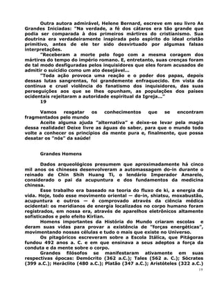 Outra autora admirável, Helene Bernard, escreve em seu livro As
Grandes Iniciadas: ”Na verdade, a fé dos cátaros era tão grande que
podia ser comparada à dos primeiros mártires do cristianismo. Sua
doutrina era verdadeiramente inspirada pelo espírito do ideal cristão
primitivo, antes de ele ter sido desvirtuado por algumas falsas
interpretações.
”Receberam a morte pelo fogo com a mesma coragem dos
mártires do tempo do império romano. E, entretanto, suas crenças foram
de tal modo desfiguradas pelos inquisidores que eles foram acusados de
admitir o suicídio como um ato desejável...
”Toda ação provoca uma reação e o poder dos papas, depois
dessas lutas sangrentas, foi grandemente enfraquecido. Em vista da
contínua e cruel violência do fanatismo dos inquisidores, das suas
perseguições aos que se lhes opunham, as populações dos países
ocidentais rejeitaram a autoridade espiritual da Igreja...”
19
Vamos resgatar os conhecimentos que se encontram
fragmentados pelo mundo
Aceite alguma ajuda ”alternativa” e deixe-se levar pela magia
dessa realidade! Deixe livre as águas do saber, para que o mundo todo
volte a conhecer os princípios da mente pura e, finalmente, que possa
desatar os ”nós” da saúde!
Grandes Homens
Dados arqueológicos presumem que aproximadamente há cinco
mil anos os chineses desenvolveram a automassagem do-in durante o
reinado de Chin Shih Huang Ti, o lendário Imperador Amarelo,
considerado o pai da acupuntura e dos fundamentos da medicina
chinesa.
Esse trabalho era baseado na teoria do fluxo de ki, a energia da
vida. Hoje, todo esse movimento oriental — do-in, shiatsu, moxabustão,
acupuntura e outros — é comprovado através da ciência médica
ocidental: os meridianos de energia localizados no corpo humano foram
registrados, em nossa era, através de aparelhos eletrônicos altamente
sofisticados e pelo efeito Kirlian.
Homens importantes da História do Mundo criaram escolas e
deram suas vidas para provar a existência de ”forças energéticas”,
movimentando nossas células e tudo o mais que existe no Universo.
Os pitagóricos escreveram sobre a Escola Itálica, que Pitágoras
fundou 492 anos a. C. e em que ensinava a seus adeptos a força da
conduta e da mente sobre o corpo.
Grandes filósofos se manifestaram ativamente em suas
respectivas épocas: Demócrito (362 a.C.); Tales (562 a. C.); Sócrates
(399 a.C.); Heráclito (480 a.C.); Platão (347 a.C.); Aristóteles (322 a.C.)
19
 