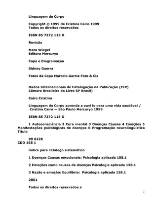 Linguagem do Corpo
Copyright © 1999 de Cristina Cairo 1999
Todos os direitos reservados
ISBN 85 7272 115 O
Revisão
Mara Wiegel
Editora Mercuryo
Capa e Diagramaçao
Sidney Guerra
Fotos da Capa Marcelo Garcia Foto & Cia
Dados Internacionais de Catalogação na Publicação (CIP)
Câmara Brasileira do Livro SP Brasil)
Cairo Cristina
Linguagem do Corpo aprenda a ouvi lo para uma vida saudável /
Cristina Cairo — São Paulo Mercuryo 1999
ISBN 85 7272 115 O
1 Autooonsciência 2 Cura mental 3 Doenças Causas 4 Emoções 5
Manifestações psicológicas de doenças 6 Programação neurolingüística
Titulo
99 0226
CDD 158 1
índice para catalogo sistemático
1 Doenças Causas emocionais: Psicologia aplicada 158.1
2 Emoções como causas de doenças Psicologia aplicada 158.1
3 Razão e emoção: Equilíbrio: Psicologia aplicada 158.1
2001
Todos os direitos reservados a
2
 
