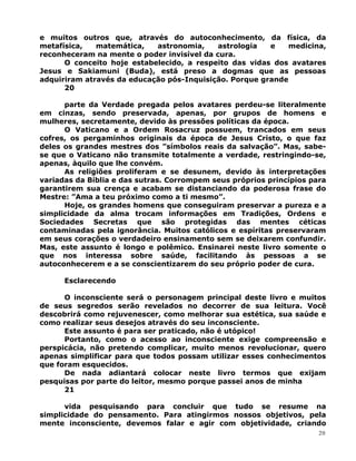 e muitos outros que, através do autoconhecimento, da física, da
metafísica, matemática, astronomia, astrologia e medicina,
reconheceram na mente o poder invisível da cura.
O conceito hoje estabelecido, a respeito das vidas dos avatares
Jesus e Sakiamuni (Buda), está preso a dogmas que as pessoas
adquiriram através da educação pós-Inquisição. Porque grande
20
parte da Verdade pregada pelos avatares perdeu-se literalmente
em cinzas, sendo preservada, apenas, por grupos de homens e
mulheres, secretamente, devido às pressões políticas da época.
O Vaticano e a Ordem Rosacruz possuem, trancados em seus
cofres, os pergaminhos originais da época de Jesus Cristo, o que faz
deles os grandes mestres dos ”símbolos reais da salvação”. Mas, sabe-
se que o Vaticano não transmite totalmente a verdade, restringindo-se,
apenas, àquilo que lhe convém.
As religiões proliferam e se desunem, devido às interpretações
variadas da Bíblia e das sutras. Corrompem seus próprios princípios para
garantirem sua crença e acabam se distanciando da poderosa frase do
Mestre: ”Ama a teu próximo como a ti mesmo”.
Hoje, os grandes homens que conseguiram preservar a pureza e a
simplicidade da alma trocam informações em Tradições, Ordens e
Sociedades Secretas que são protegidas das mentes céticas
contaminadas pela ignorância. Muitos católicos e espíritas preservaram
em seus corações o verdadeiro ensinamento sem se deixarem confundir.
Mas, este assunto é longo e polêmico. Ensinarei neste livro somente o
que nos interessa sobre saúde, facilitando às pessoas a se
autoconhecerem e a se conscientizarem do seu próprio poder de cura.
Esclarecendo
O inconsciente será o personagem principal deste livro e muitos
de seus segredos serão revelados no decorrer de sua leitura. Você
descobrirá como rejuvenescer, como melhorar sua estética, sua saúde e
como realizar seus desejos através do seu inconsciente.
Este assunto é para ser praticado, não é utópico!
Portanto, como o acesso ao inconsciente exige compreensão e
perspicácia, não pretendo complicar, muito menos revolucionar, quero
apenas simplificar para que todos possam utilizar esses conhecimentos
que foram esquecidos.
De nada adiantará colocar neste livro termos que exijam
pesquisas por parte do leitor, mesmo porque passei anos de minha
21
vida pesquisando para concluir que tudo se resume na
simplicidade do pensamento. Para atingirmos nossos objetivos, pela
mente inconsciente, devemos falar e agir com objetividade, criando
20
 