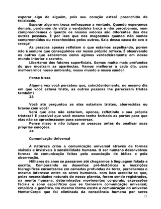 esperar algo de alguém, pois seu coração estará preenchido de
felicidade.
Esperar algo em troca enfraquece a vontade. Quando esperamos
demais, perdemos de vista a verdadeira troca e não percebemos, nem
compreendemos o quanto os nossos valores são diferentes dos das
outras pessoas. É por isso que nos magoamos quando não somos
compreendidos ou reconhecidos pelos outros. Saia dessa casca de ovo e
cresça!
As pessoas apenas refletem o que estamos espelhando, porém
não é sempre que conseguimos ver nosso próprio reflexo. É observando
os outros que saberemos como agimos verdadeiramente em nosso
mundo interior e secreto.
Liberte-se dos fatores superficiais. Somos muito mais profundos
do que mostram as aparências. Vamos melhorar a cada dia, para
melhorarmos nosso ambiente, nosso mundo e nossa saúde!
Pense Nisso
Alguma vez você percebeu que, coincidentemente, no mesmo dia
em que você estava triste, as outras pessoas lhe pareceram tristes
também?
23
Você até perguntou se elas estariam tristes, aborrecidas ou
bravas com você!
Será que elas não estariam, apenas, refletindo a sua própria
tristeza? É possível que você mesmo tenha fechado as portas para que
elas não se aproximassem para conversar.
Pense nisso e não julgue as pessoas antes de analisar suas
próprias emoções.
24
Comunicação Universal
A natureza criou a comunicação universal através de formas
visíveis e invisíveis à sensibilidade humana. O ser humano desenvolveu
formas de comunicação feitas pela associação de idéias e pela
observação.
Milhares de anos se passaram até chegarmos à linguagem falada e
escrita. Comparando os desenhos pré-históricos e inscrições
hieroglíficas encontradas em camadas profundas da terra, percebemos o
mesmo interesse entre os seres humanos. com isso acredita-se que,
pelas necessidades naturais do nosso planeta, foram sendo registrados,
na mente humana, determinados movimentos corporais, expressões
faciais e sons específicos que se tornaram comunicação universal,
empírica e genética. Da mesma forma existe a comunicação do universo
Mente-Corpo que foi eliminada da consciência humana por seres
22
 