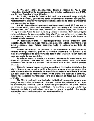 A PNL vem sendo desenvolvida desde a década de 70, a uma
velocidade incrivelmente assustadora. Foi criada, exatamente, em 1975,
por Richard Bandler e John Grinder.
Em 1979, no Rio de Janeiro, foi realizado um workshop, dirigido
por John O. Stevens, que trouxe estas informações a muitos terapeutas.
Posteriormente outros workshops foram realizados no Brasil por ilustres
representantes da área.
A PNL não se limita, apenas, à mensagem cerebral: já é um marco
em nossas vidas, pois está mudando padrões antigos e renovando a
mentalidade dos homens nos campos da comunicação, da saúde e
principalmente fazendo com que as pessoas compreendam seu próprio
sistema interno de comunicação. Isso significa que estamos começando
a atravessar a ponte que nos levará a conhecer o maior de todos os
mistérios: nós mesmos.
O desenvolvimento e aperfeiçoamento desse trabalho está
resgatando, do nosso âmago mental, as raízes do autoconhecimento que
farão renascer, num futuro próximo, toda a sabedoria perdida do
passado.
Temos de auxiliar as pessoas a reconhecerem a capacidade de
contato consigo mesmas, pois o sofrimento crescente, as dúvidas e as
más interpretações de determinados fenômenos afastam o ser humano
cada vez mais de seu caminho.
O abismo entre o corpo e a mente necessita de uma ponte por
onde as pessoas não tenham medo de atravessar para buscarem
respostas nas mãos do Grande Conselheiro que habita nosso templo
interno.
Quando houver compreensão, respeito e convicção absolutos das
leis do Universo, ocorrerá a unificação do ser e seus poderes esquecidos
pela intelectualidade, os quais retornarão com força e equilíbrio. É assim
que será afastada da mente humana toda crença de doenças e conflitos,
dando-nos escolhas verdadeiras para que possamos fazer jus ao livre-
arbítrio.
Na PNL é realizado um trabalho individual para cada pessoa que
deseja se encontrar ou eliminar traumas, fobias, depressões e todo tipo
de desarmonia interna. com o apoio de profissionais da área, vários
trabalhos de recuperação e reabilitação de meninos de rua, presidiários,
doentes mentais ou indivíduos com desvio moral e social, vêm sendo
realizados com resultados cem por cento positivos.
29
27
 