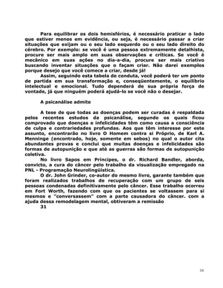 Para equilibrar os dois hemisférios, é necessário praticar o lado
que estiver menos em evidência, ou seja, é necessário passar a criar
situações que exijam ou o seu lado esquerdo ou o seu lado direito do
cérebro. Por exemplo: se você é uma pessoa extremamente detalhista,
procure ser mais amplo em suas observações e críticas. Se você é
mecânico em suas ações no dia-a-dia, procure ser mais criativo
buscando inventar situações que o façam criar. Não darei exemplos
porque desejo que você comece a criar, desde já!
Assim, seguindo esta tabela de conduta, você poderá ter um ponto
de partida em sua transformação e, conseqüentemente, o equilíbrio
intelectual e emocional. Tudo dependerá de sua própria força de
vontade, já que ninguém poderá ajudá-lo se você não o desejar.
A psicanálise admite
A tese de que todas as doenças podem ser curadas é respaldada
pelos recentes estudos da psicanálise, segundo os quais ficou
comprovado que doenças e infelicidades têm como causa a consciência
de culpa e contrariedades profundas. Aos que têm interesse por este
assunto, encontrarão no livro O Homem contra si Próprio, de Karl A.
Menninge (encontrado, hoje, somente em sebos) no qual o autor cita
abundantes provas e conclui que muitas doenças e infelicidades são
formas de autopunição e que até as guerras são formas de autopunição
coletiva.
No livro Sapos em Príncipes, o dr. Richard Bandler, aborda,
convicto, a cura do câncer pelo trabalho da visualização empregado na
PNL - Programação Neurolingüística.
O dr. John Grinder, co-autor do mesmo livro, garante também que
foram realizados trabalhos de recuperação com um grupo de seis
pessoas condenadas definitivamente pelo câncer. Esse trabalho ocorreu
em Fort Worth, fazendo com que os pacientes se voltassem para si
mesmos e ”conversassem” com a parte causadora do câncer. com a
ajuda dessa remodelagem mental, obtiveram a remissão
31
30
 