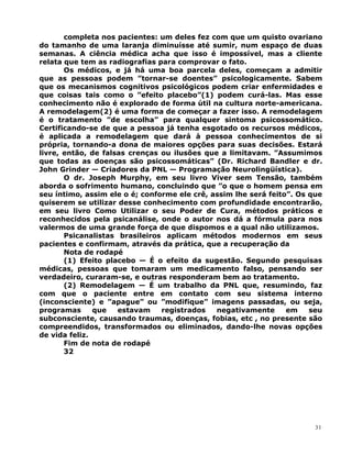 completa nos pacientes: um deles fez com que um quisto ovariano
do tamanho de uma laranja diminuísse até sumir, num espaço de duas
semanas. A ciência médica acha que isso é impossível, mas a cliente
relata que tem as radiografias para comprovar o fato.
Os médicos, e já há uma boa parcela deles, começam a admitir
que as pessoas podem ”tornar-se doentes” psicologicamente. Sabem
que os mecanismos cognitivos psicológicos podem criar enfermidades e
que coisas tais como o ”efeito placebo”(1) podem curá-las. Mas esse
conhecimento não é explorado de forma útil na cultura norte-americana.
A remodelagem(2) é uma forma de começar a fazer isso. A remodelagem
é o tratamento ”de escolha” para qualquer sintoma psicossomático.
Certificando-se de que a pessoa já tenha esgotado os recursos médicos,
é aplicada a remodelagem que dará à pessoa conhecimentos de si
própria, tornando-a dona de maiores opções para suas decisões. Estará
livre, então, de falsas crenças ou ilusões que a limitavam. ”Assumimos
que todas as doenças são psicossomáticas” (Dr. Richard Bandler e dr.
John Grinder — Criadores da PNL — Programação Neurolingüística).
O dr. Joseph Murphy, em seu livro Viver sem Tensão, também
aborda o sofrimento humano, concluindo que ”o que o homem pensa em
seu íntimo, assim ele o é; conforme ele crê, assim lhe será feito”. Os que
quiserem se utilizar desse conhecimento com profundidade encontrarão,
em seu livro Como Utilizar o seu Poder de Cura, métodos práticos e
reconhecidos pela psicanálise, onde o autor nos dá a fórmula para nos
valermos de uma grande força de que dispomos e a qual não utilizamos.
Psicanalistas brasileiros aplicam métodos modernos em seus
pacientes e confirmam, através da prática, que a recuperação da
Nota de rodapé
(1) Efeito placebo — É o efeito da sugestão. Segundo pesquisas
médicas, pessoas que tomaram um medicamento falso, pensando ser
verdadeiro, curaram-se, e outras responderam bem ao tratamento.
(2) Remodelagem — É um trabalho da PNL que, resumindo, faz
com que o paciente entre em contato com seu sistema interno
(inconsciente) e ”apague” ou ”modifique” imagens passadas, ou seja,
programas que estavam registrados negativamente em seu
subconsciente, causando traumas, doenças, fobias, etc , no presente são
compreendidos, transformados ou eliminados, dando-lhe novas opções
de vida feliz.
Fim de nota de rodapé
32
31
 