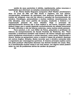 saúde de seus pacientes é obtida, rapidamente, pelos recursos e
habilidades que eliminam os estados emocionais limitantes.
O dr. Flávio Emílio Nogueira Junqueira (NLP Master practicioner)
atua na área da PNL em São Paulo e registra, em sua clínica,
recuperações completas de pacientes com doenças terminais. Não se
tratam de milagres, mas sim de ciência e estudos do funcionamento do
cérebro. Psicólogos, psicanalistas e muitos médicos reconheceram, há
três décadas, esse novo padrão de terapia, mudando a história e a
organização pessoal de seus clientes. Hoje o processo de
aperfeiçoamento domina até a área médica e, em breve, ninguém mais
poderá negar que a saúde depende exclusivamente do estado emocional
de cada indivíduo e não de fatores externos, como muitos ainda pensam.
Para concluir, o dr. Luiz Miller de Paiva, psiquiatra e professor de
Ciência do Comportamento da Escola Paulista de Medicina, diz: ”Para
entender o fenômeno também vale lembrar da íntima relação que existe
entre problemas emocionais e certas doenças, como asma, hipertensão e
úlcera. Muitos se perguntam como a mente é capaz de produzir doenças
em outros órgãos. Simples. Basta recordar que o cérebro comanda todo
o organismo por mensageiros químicos. O mesmo princípio explica como
ele pode produzir alterações danosas nos demais tecidos do corpo. Mas,
se a somatização muitas vezes é um mal menor, em alguns casos poderá
estar na raiz de problemas sérios do caráter da pessoa”.
33
32
 