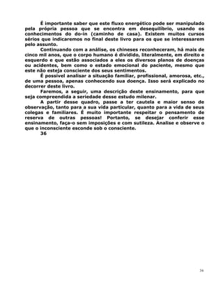 É importante saber que este fluxo energético pode ser manipulado
pela própria pessoa que se encontra em desequilíbrio, usando os
conhecimentos do do-in (caminho de casa). Existem muitos cursos
sérios que indicaremos no final deste livro para os que se interessarem
pelo assunto.
Continuando com a análise, os chineses reconheceram, há mais de
cinco mil anos, que o corpo humano é dividido, literalmente, em direito e
esquerdo e que estão associados a eles os diversos planos de doenças
ou acidentes, bem como o estado emocional do paciente, mesmo que
este não esteja consciente dos seus sentimentos.
É possível analisar a situação familiar, profissional, amorosa, etc.,
de uma pessoa, apenas conhecendo sua doença. Isso será explicado no
decorrer deste livro.
Faremos, a seguir, uma descrição deste ensinamento, para que
seja compreendida a seriedade desse estudo milenar.
A partir desse quadro, passe a ter cautela e maior senso de
observação, tanto para a sua vida particular, quanto para a vida de seus
colegas e familiares. É muito importante respeitar o pensamento de
reserva de outras pessoas! Portanto, se desejar conferir esse
ensinamento, faça-o sem imposições e com sutileza. Analise e observe o
que o inconsciente esconde sob o consciente.
36
36
 