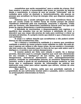 remedinhos que serão necessários” para a saúde da criança. Ora!
Isso mostra o quanto a humanidade está presa ao conceito de doença
desde o nascimento. A criança já vem ao mundo ”informada” sob os
cuidados para evitar as doenças e, lamentavelmente, são poucas as
pessoas que acreditam na força da energia vital, que dispensa qualquer
remédio.
Sabemos que o cavalo selvagem tem maior resistência física do
que um cavalo criado no melhor haras do mundo porque ele possui
resistência ambiental pela sua exposição, enquanto o segundo, criado
pelo ser humano, não desenvolve resistência natural uma vez que está
preso às regras alimentares e condicionamentos impostos.
A liberdade de movimentos, a despreocupação com regimes e o
equilíbrio das emoções traz ao ser humano a satisfação de viver e
descobrir que seu corpo não precisa de nada para continuar a vibrar as
energias já latentes. É a própria mente que destrói o que a Natureza cria
com perfeição.
O corpo é o reflexo daquilo que acreditamos e não poderá existir
doença se não acreditarmos nela.
Ver a doença e considerá-la realidade é o mesmo que considerar
realidade a sombra do nosso próprio corpo refletida no chão. Ela está ali,
mas é apenas um reflexo e não nosso corpo. Se sua sombra o incomoda,
não lute contra ela. Descubra qual é o foco de luz que está sobre você e
desligue-o. A sombra com certeza desaparecerá.
O mesmo poderá ser feito com relação à saúde. Se a doença
persiste, descubra qual é a emoção negativa que você vem alimentando
em seu coração e ”desligue-a” de sua mente, que a somatização
desaparecerá. Exercite-se diariamente com autosugestionamento
positivo, evitando as contradições futuras; se encontrar bloqueios pelo
caminho, aceite a ajuda de um profissional de terapia moderna, ou leia
livros que o reeduquem através de informações de autores que
dedicaram suas vidas para salvar aqueles que sofrem, vítimas de uma
educação negativa.
Seja qual for a doença, saiba que sua gravidade eqüivale à
gravidade de seu sofrimento mental sobre o passado, sobre o presente
ou preocupações relacionadas ao futuro.
41
41
 