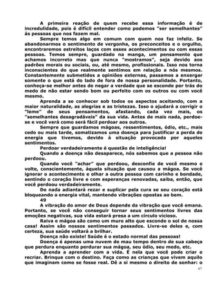 A primeira reação de quem recebe essa informação é de
incredulidade, pois é difícil entender como podemos ”ser semelhantes”
às pessoas que nos fazem mal.
Sempre temos algo em comum com quem nos faz infeliz. Se
abandonarmos o sentimento de vergonha, os preconceitos e o orgulho,
encontraremos estreitos laços com esses acontecimentos ou com essas
pessoas. Temos sempre, guardado na manga, um pensamento que
achamos incorreto mas que nunca ”mostramos”, seja devido aos
padrões morais ou sociais, ou, até mesmo, profissionais. Isso nos torna
inconscientes do que realmente sentimos em relação a nós mesmos.
Constantemente submetidos a opiniões externas, passamos a enxergar
somente o que está do lado de fora de nossa personalidade. Portanto,
conheça-se melhor antes de negar a verdade que se esconde por trás do
medo de não estar sendo bom ou perfeito com os outros ou com você
mesmo.
Aprenda a se conhecer sob todos os aspectos aceitando, com a
maior naturalidade, as alegrias e as tristezas. Isso o ajudará a corrigir o
”leme” de seus pensamentos, afastando, cada vez mais, os
”semelhantes desagradáveis” da sua vida. Antes de mais nada, perdoe-
se e você verá como será fácil perdoar aos outros.
Sempre que guardamos mágoas, ressentimentos, ódio, etc., mais
cedo ou mais tarde, somatizamos uma doença para justificar a perda de
energia que tivemos, devido à situação provocada por aqueles
sentimentos.
Perdoar verdadeiramente é questão de inteligência!
Quando a doença não desaparece, nós sabemos que a pessoa não
perdoou.
Quando você ”achar” que perdoou, desconfie de você mesmo e
volte, conscientemente, àquela situação que causou a mágoa. Se você
ignorar o acontecimento e olhar a outra pessoa com carinho e bondade,
sentindo o coração livre e com esperanças renovadas, saiba, então, que
você perdoou verdadeiramente.
De nada adiantará rezar e suplicar pela cura se seu coração está
bloqueando a energia vital, mantendo vibrações opostas ao bem.
49
A vibração do amor de Deus depende da vibração que você emana.
Portanto, se você não conseguir tornar seus sentimentos livres das
emoções negativas, sua vida estará presa a um círculo vicioso.
Raiva e mágoa são como um muro alto que esconde o sol de nossa
casa! Assim são nossos sentimentos passados. Livre-se deles e, com
certeza, sua saúde voltará a brilhar.
Doença não existe! Saúde é o estado normal das pessoas!
Doença é apenas uma nuvem de mau tempo dentro de sua cabeça
que perdura enquanto perdurar sua mágoa, seu ódio, seu medo, etc.
Aprenda a aprender com a vida. É nela que você pode criar e
recriar. Brinque com o destino. Faça como as crianças que vivem aquilo
que imaginam como se fosse real. Dê a si mesmo o direito de sonhar: o
47
 