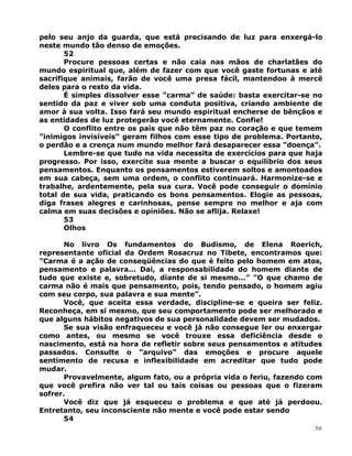 pelo seu anjo da guarda, que está precisando de luz para enxergá-lo
neste mundo tão denso de emoções.
52
Procure pessoas certas e não caia nas mãos de charlatães do
mundo espiritual que, além de fazer com que você gaste fortunas e até
sacrifique animais, farão de você uma presa fácil, mantendoo à mercê
deles para o resto da vida.
É simples dissolver esse ”carma” de saúde: basta exercitar-se no
sentido da paz e viver sob uma conduta positiva, criando ambiente de
amor à sua volta. Isso fará seu mundo espiritual encherse de bênçãos e
as entidades de luz protegerão você eternamente. Confie!
O conflito entre os pais que não têm paz no coração e que temem
”inimigos invisíveis” geram filhos com esse tipo de problema. Portanto,
o perdão e a crença num mundo melhor fará desaparecer essa ”doença”.
Lembre-se que tudo na vida necessita de exercícios para que haja
progresso. Por isso, exercite sua mente a buscar o equilíbrio dos seus
pensamentos. Enquanto os pensamentos estiverem soltos e amontoados
em sua cabeça, sem uma ordem, o conflito continuará. Harmonize-se e
trabalhe, ardentemente, pela sua cura. Você pode conseguir o domínio
total de sua vida, praticando os bons pensamentos. Elogie as pessoas,
diga frases alegres e carinhosas, pense sempre no melhor e aja com
calma em suas decisões e opiniões. Não se aflija. Relaxe!
53
Olhos
No livro Os fundamentos do Budismo, de Elena Roerich,
representante oficial da Ordem Rosacruz no Tibete, encontramos que:
”Carma é a ação de conseqüências do que é feito pelo homem em atos,
pensamento e palavra... Daí, a responsabilidade do homem diante de
tudo que existe e, sobretudo, diante de si mesmo...” ”O que chamo de
carma não é mais que pensamento, pois, tendo pensado, o homem agiu
com seu corpo, sua palavra e sua mente”.
Você, que aceita essa verdade, discipline-se e queira ser feliz.
Reconheça, em si mesmo, que seu comportamento pode ser melhorado e
que alguns hábitos negativos de sua personalidade devem ser mudados.
Se sua visão enfraqueceu e você já não consegue ler ou enxergar
como antes, ou mesmo se você trouxe essa deficiência desde o
nascimento, está na hora de refletir sobre seus pensamentos e atitudes
passados. Consulte o ”arquivo” das emoções e procure aquele
sentimento de recusa e inflexibilidade em acreditar que tudo pode
mudar.
Provavelmente, algum fato, ou a própria vida o feriu, fazendo com
que você prefira não ver tal ou tais coisas ou pessoas que o fizeram
sofrer.
Você diz que já esqueceu o problema e que até já perdoou.
Entretanto, seu inconsciente não mente e você pode estar sendo
54
50
 