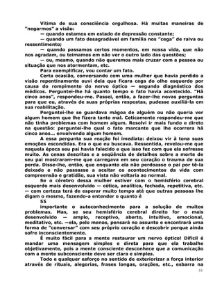 Vítima de sua consciência orgulhosa. Há muitas maneiras de
”negarmos” a visão:
— quando estamos em estado de depressão constante;
— quando um fato desagradável em família nos ”cega” de raiva ou
ressentimento;
— quando passamos certos momentos, em nossa vida, que não
nos agradam, ou teimamos em não ver o outro lado das questões;
— ou, mesmo, quando não queremos mais cruzar com a pessoa ou
situação que nos atormentam, etc.
Para exemplificar, vou contar um fato.
Certa ocasião, conversando com uma mulher que havia perdido a
visão repentinamente ouvi dela que ficara cega do olho esquerdo por
causa do rompimento do nervo óptico — segundo diagnóstico dos
médicos. Perguntei-lhe há quanto tempo o fato havia acontecido. ”Há
cinco anos”, respondeu-me. Passei, então, a fazer-lhe novas perguntas
para que eu, através de suas próprias respostas, pudesse auxiliá-la em
sua reabilitação.
Perguntei-lhe se guardava mágoa de alguém ou não queria ver
algum homem que lhe fizera tanto mal. Ceticamente respondeu-me que
não tinha problemas com homem algum. Resolvi ir mais fundo e direto
na questão: perguntei-lhe qual o fato marcante que lhe ocorrera há
cinco anos... envolvendo algum homem.
A essa pergunta sua reação foi imediata: deixou vir à tona suas
emoções escondidas. Era o que eu buscava. Ressentida, revelou-me que
naquela época seu pai havia falecido e que isso fez com que ela sofresse
muito. As cenas descritas e a seqüência de detalhes sobre a morte de
seu pai mostraram-me que carregava em seu coração o trauma de sua
perda. Disse-lhe, então, que enquanto ela não perdoasse o pai por tê-la
deixado e não passasse a aceitar os acontecimentos da vida com
compreensão e gratidão, sua vista não voltaria ao normal.
Se o cérebro dessa mulher estiver com o hemisfério cerebral
esquerdo mais desenvolvido — cética, analítica, fechada, repetitiva, etc.
— com certeza terá de esperar muito tempo até que outras pessoas lhe
digam o mesmo, fazendo-a entender o quanto é
55
importante o autoconhecimento para a solução de muitos
problemas. Mas, se seu hemisfério cerebral direito for o mais
desenvolvido — amplo, receptivo, aberto, intuitivo, emocional,
meditativo, etc. —ela, pelo menos, pensará no assunto e encontrará uma
forma de ”conversar” com seu próprio coração e descobrir porque ainda
sofre inconscientemente.
É muito fácil para a mente restaurar um nervo óptico! Difícil é
mandar uma mensagem simples e direta para que ela trabalhe
objetivamente, pois a mente consciente desconhece que a comunicação
com a mente subconsciente deve ser clara e simples.
Todo e qualquer esforço no sentido de exteriorizar a força interior
através de rituais, alegorias, frases longas, orações, etc., esbarra na
51
 
