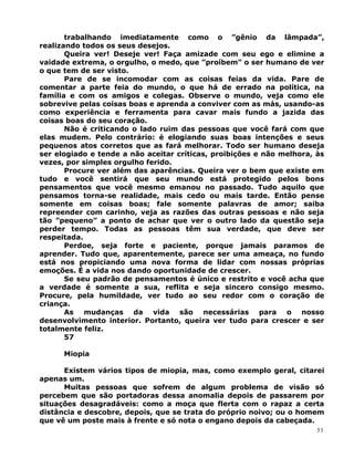 trabalhando imediatamente como o ”gênio da lâmpada”,
realizando todos os seus desejos.
Queira ver! Deseje ver! Faça amizade com seu ego e elimine a
vaidade extrema, o orgulho, o medo, que ”proíbem” o ser humano de ver
o que tem de ser visto.
Pare de se incomodar com as coisas feias da vida. Pare de
comentar a parte feia do mundo, o que há de errado na política, na
família e com os amigos e colegas. Observe o mundo, veja como ele
sobrevive pelas coisas boas e aprenda a conviver com as más, usando-as
como experiência e ferramenta para cavar mais fundo a jazida das
coisas boas do seu coração.
Não é criticando o lado ruim das pessoas que você fará com que
elas mudem. Pelo contrário: é elogiando suas boas intenções e seus
pequenos atos corretos que as fará melhorar. Todo ser humano deseja
ser elogiado e tende a não aceitar críticas, proibições e não melhora, às
vezes, por simples orgulho ferido.
Procure ver além das aparências. Queira ver o bem que existe em
tudo e você sentirá que seu mundo está protegido pelos bons
pensamentos que você mesmo emanou no passado. Tudo aquilo que
pensamos torna-se realidade, mais cedo ou mais tarde. Então pense
somente em coisas boas; fale somente palavras de amor; saiba
repreender com carinho, veja as razões das outras pessoas e não seja
tão ”pequeno” a ponto de achar que ver o outro lado da questão seja
perder tempo. Todas as pessoas têm sua verdade, que deve ser
respeitada.
Perdoe, seja forte e paciente, porque jamais paramos de
aprender. Tudo que, aparentemente, parece ser uma ameaça, no fundo
está nos propiciando uma nova forma de lidar com nossas próprias
emoções. É a vida nos dando oportunidade de crescer.
Se seu padrão de pensamentos é único e restrito e você acha que
a verdade é somente a sua, reflita e seja sincero consigo mesmo.
Procure, pela humildade, ver tudo ao seu redor com o coração de
criança.
As mudanças da vida são necessárias para o nosso
desenvolvimento interior. Portanto, queira ver tudo para crescer e ser
totalmente feliz.
57
Miopia
Existem vários tipos de miopia, mas, como exemplo geral, citarei
apenas um.
Muitas pessoas que sofrem de algum problema de visão só
percebem que são portadoras dessa anomalia depois de passarem por
situações desagradáveis: como a moça que flerta com o rapaz a certa
distância e descobre, depois, que se trata do próprio noivo; ou o homem
que vê um poste mais à frente e só nota o engano depois da cabeçada.
53
 
