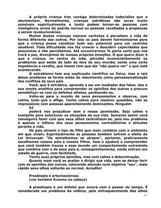 A própria criança traz consigo determinadas indecisões que a
atormentam. Normalmente, crianças estrábicas são seres muito
sensíveis espiritualmente e tanto podem tornar-se pessoas com
inteligência acima do padrão normal ou pessoas revoltadas e propensas
a serem revolucionárias.
Muitas destas crianças nascem canhotas e percebem a vida de
forma diferente das outras. Por isso os pais devem harmonizarse para
que a criança possa canalizar todo seu potencial para um caminho
saudável. Toda dificuldade nos faz crescer e descobrir capacidades que
possuímos e não percebemos. Até encontrarmos % porta certa que nos
trará a paz, divergimos de nossas próprias emoções. O que quero dizer é
que a criança, no ventre da mãe, percebe inconscientemente os
problemas que estão do lado de fora de seu mundo; sente uma certa
impotência e revolta, que fazem com que ela ”não queira ver” o que está
acontecendo.
O estrabismo tem sua explicação científica ou física, mas a raiz
desse problema se forma antes do nascimento como psicossomatização
dos conflitos de seus pais
Você, que é estrábico, aprenda a ser um mediador dos fatos. Use a
sua mente analítica para compreender as opiniões dos outros e procure
sensibilizar-se com os defeitos alheios, perdoando-os.
Volte-se para o mundo de seus pensamentos e observe, com
calma, tudo que o aflige. Tenha calma para resolver questões, não se
impressione com pessoas aparentemente dominantes. Ninguém
62
poderá nos prejudicar sem a nossa permissão. Seja calmo e
tranqüilo para solucionar as situações da sua vida. Somente assim você
conseguirá fazer com que seus olhos centralizem-se, pois seu problema
é apenas o reflexo dos seus pensamentos contraditórios e atitudes
perante a vida.
Os pais atraem o tipo de filho que mais combina com o ambiente
em que vivem. Espiritualmente as pessoas também sofrem o efeito da
Lei Universal: ”Os semelhantes se atraem”, portanto, praticamente
escolhemos nossos pais e nossos filhos. Isso o ajudará a compreender
que você também trouxe a esse mundo um comportamento extremista
que combina com o de seus pais e, conseqüentemente, vocês entram em
estado de guerra, com facilidade.
Tenha suas próprias opiniões, mas com calma e determinação.
Quanto mais você se aceitar e dirigir sua vida, sem se deixar ferir
com as opiniões dos outros, colocando atenção num objetivo ”seu”, mais
rápido seus olhos voltarão ao normal. Acredite!
Presbiopia e arteriosclerose
(ver também Eczema na cabeça)
A presbiopia é um defeito que ocorre com o passar do tempo. É
considerada um problema da velhice, pelo enfraquecimento dos olhos
57
 