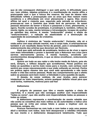 que já não conseguem distinguir o que está perto. A dificuldade para
ver, com nitidez, objetos próximos é a manifestação da mente aflita e
preocupada com o que o futuro lhe reserva. No caso de idosos esta
dificuldade reflete a preocupação com os anos que lhes restam nesta
existência e a dificuldade em viver plenamente o agora. Eles vivem
aflitos tal qual o viajante que, seguindo pela estrada ao entardecer,
preocupa-se com o caminho que ainda terá de percorrer. Se essas
pessoas deixarem de temer o futuro e passarem a viver, plenamente, o
agora, ficarão curadas da presbiopia. A presbiopia é, também, reflexo da
mente rígida, ou seja, mente teimosa e intransigente, incapaz de acolher
as opiniões dos outros. A mente “endurecida” produz o efeito do
”endurecimento”, a redução da elasticidade e a diminuição da
capacidade de acomodação do cristalino.
63
Velhice é sinônimo de “mente endurecida”. Portanto, não só a
visão sofre com essa atitude mental, mas o corpo todo. A arteriosclerose
também é um resultado dessa forma de pensar, pois é conseqüência do
endurecimento das artérias que deveriam ser flexíveis.
Você que está sofrendo de presbiopia, lembre-se de viver o agora
com mais intensidade e prazer e aprenda que a Natureza nos criou para
sermos eternamente jovens. A mente humana, envolvida por
acontecimentos desagradáveis, é que se deixa envelhecer, endurecendo
seu coração.
Queira ver tudo ao seu redor e não tenha medo do futuro, pois ele
será, sempre, o reflexo daquilo que acreditamos. Pense positivo em
todas as questões e sorria mais vezes para o mundo. com certeza você
sentirá seu corpo rejuvenescendo e sua visão voltando ao normal. Ponha
em prática agora mesmo isto que você está aprendendo e não tente
mudar a vida das outras pessoas. Mude seu comportamento que o efeito
sobre as pessoas será bem maior: a felicidade é uma questão de opção.
O desejo, às vezes vaidoso, de usar óculos, para parecer
intelectual ou mais importante, aciona qualquer defeito visual para que
você tenha, realmente, motivos para usá-los!
Daltonismo
É próprio de pessoas que têm a mente egoísta e cheia de
caprichos. É a mente que não consegue acolher com imparcialidade
“todas as cores”, que não acolhe com imparcialidade todas as pessoas e
todas as coisas.
O daltonismo representa a manifestação da mente rebelde que
não aceita os conselhos dos mais velhos ou de autoridades e indica uma
pessoa que se irrita por coisas fúteis e passa a implicar com os
familiares, amigos, etc.
Procure harmonizar-se com tudo e com todos e seja uma pessoa
dócil e bondosa com todos. Isso fará desaparecer a rebeldia infundada
de sua mente e o daltonismo desaparecerá totalmente. Tudo que
58
 