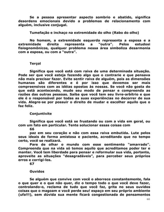 Se a pessoa apresentar aspecto sombrio e abatido, significa
desordens emocionais devido a problemas de relacionamento com
alguém, inclusive conjugal.
Tumefação e inchaço na extremidade do olho (Rabo do olho)
No homem, a extremidade esquerda representa a esposa e a
extremidade direita representa a “outra”. Pelos estudosi
fisiognomônicos, qualquer problema nessa área simboliza desarmonia
com a esposa, ou com a “outra”.
Terçol
Significa que você está com raiva de uma determinada situação.
Pode ser que você esteja fazendo algo que o contrarie e que pensava
não mais precisar fazer. Evite sentir raiva de alguém, pois as dimensões
humanas são diferentes e é por isso que devemos ser mais
compreensivos com as idéias opostas às nossas. Se você não gosta do
que está acontecendo, mude seu modo de pensar e compreenda as
razões das outras pessoas. Saiba que você tem seu livre-arbítrio e que
ele é o responsável por todas as suas experiências no decorrer de sua
vida. Alegre-se por possuir o direito de mudar e escolher aquilo que o
faz feliz.
Conjuntivite
Significa que você está se frustando ou com a vida em geral, ou
com um fato em particular. Tente solucionar essas coisas com
66
paz em seu coração e não com essa raiva embutida. Lute pelos
seus ideais de forma amistosa e paciente, acreditando que no tempo
certo, você se realizará.
Pare de olhar o mundo com esse sentimento “amarrado”.
Compreenda que na vida só temos aquilo que acreditamos poder ter e
manter. Você tem liberdade para pensar e reformular sua vida, portanto,
aproveite as situações “desagradáveis”, para perceber seus próprios
erros e corrigi-los.
67
Ouvidos
Se alguém que convive com você o aborrece constantemente, fala
o que quer e o que não quer, diz o tempo todo o que você deve fazer,
controlando-o, reclama de tudo que você faz, grita no seus ouvidos
coisas que o magoam e você perde seu! espaço em seu próprio ambiente
(ufa!!!), sem dúvida sua mente ficará congestionada de pensamentos
60
 