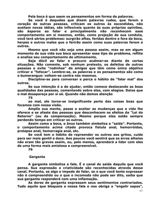 Pela boca é que saem os pensamentos em forma de palavras.
Se você é daqueles que dizem palavras rudes, que ferem o
coração de outras pessoas, criticam os outros às escondidas, não
aceitam novas idéias, são inflexíveis quanto às suas próprias opiniões,
são ásperos ao falar e principalmente não reconhecem esse
comportamento em si mesmos, então, como projeção de sua conduta,
você terá sérios problemas: surgirão aftas, feridas dentro e fora da boca,
herpes e outros males que o ferirão assim como suas palavras ferem a
outros.
Mesmo que você não seja uma pessoa assim, mas se em algum
momento de sua vida sua boca apresentar esse tipo de problema, reflita
e analise seu comportamento de ultimamente.
Seja dócil ao falar e procure acalmar-se diante de certas
situações. Não comente, sob nenhum pretexto, os defeitos de outras
pessoas e evite “rodinhas” de amigos que têm como único objetivo
criticar e ”fofocar”. Lembre-se, as palavras e os pensamentos são como
o bumerangue: voltam-se contra nós mesmos.
Discipline-se para conversar e perca o hábito de ”falar mal” dos
outros.
Se sua intenção é a de ajudar, então comece destacando as boas
qualidades das pessoas, comentando sobre elas, com elogios. Deixe que
o mal desapareça por si só. Quando não damos atenção
75
ao mal, ele torna-se insignificante perto das coisas boas que
focamos com nossa visão.
Amplie sua mente, passe a aceitar as mudanças que a vida lhe
oferece e se afaste das pessoas que desconhecem os efeitos da ”Lei do
Retorno” (ou da compensação). Mesmo porque elas estão sempre
perdendo tempo em criticar os outros.
Assim como a boca, o ânus também simboliza a ”saída”. Portanto,
o comportamento acima citado provoca fístula anal, hemorróidas,
prolapso anal, hemorragia anal, etc.
Se você tem o hábito de repreender os outros aos gritos, cuide
para ser mais gentil e doce. Aos poucos você sentirá que os erros alheios
não eram tão graves assim, ou, pelo menos, aprenderá a lidar com eles
de uma forma mais amistosa e compreensível.
76
Garganta
A garganta simboliza a fala. É o canal de saída daquilo que você
pensa. Sua expressão e criatividade são reconhecidas através desse
canal. Portanto, se algo o impede de falar, se o que você tenta expressar
não é compreendido ou o que o incomoda não pode ser dito, saiba que
sua garganta responderá com uma inflamação.
As dores de garganta expressam seus sentimentos contrariados.
Tudo aquilo que bloqueia a nossa fala e nos obriga a ”engolir sapos”,
65
 