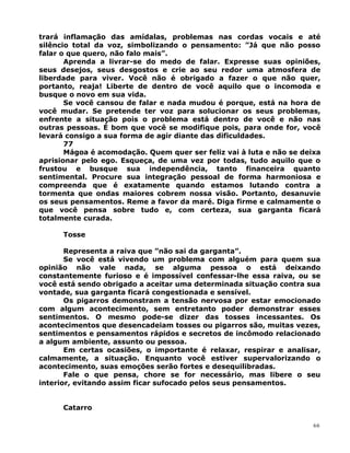 trará inflamação das amídalas, problemas nas cordas vocais e até
silêncio total da voz, simbolizando o pensamento: ”Já que não posso
falar o que quero, não falo mais”.
Aprenda a livrar-se do medo de falar. Expresse suas opiniões,
seus desejos, seus desgostos e crie ao seu redor uma atmosfera de
liberdade para viver. Você não é obrigado a fazer o que não quer,
portanto, reaja! Liberte de dentro de você aquilo que o incomoda e
busque o novo em sua vida.
Se você cansou de falar e nada mudou é porque, está na hora de
você mudar. Se pretende ter voz para solucionar os seus problemas,
enfrente a situação pois o problema está dentro de você e não nas
outras pessoas. É bom que você se modifique pois, para onde for, você
levará consigo a sua forma de agir diante das dificuldades.
77
Mágoa é acomodação. Quem quer ser feliz vai à luta e não se deixa
aprisionar pelo ego. Esqueça, de uma vez por todas, tudo aquilo que o
frustou e busque sua independência, tanto financeira quanto
sentimental. Procure sua integração pessoal de forma harmoniosa e
compreenda que é exatamente quando estamos lutando contra a
tormenta que ondas maiores cobrem nossa visão. Portanto, desanuvie
os seus pensamentos. Reme a favor da maré. Diga firme e calmamente o
que você pensa sobre tudo e, com certeza, sua garganta ficará
totalmente curada.
Tosse
Representa a raiva que ”não sai da garganta”.
Se você está vivendo um problema com alguém para quem sua
opinião não vale nada, se alguma pessoa o está deixando
constantemente furioso e é impossível confessar-lhe essa raiva, ou se
você está sendo obrigado a aceitar uma determinada situação contra sua
vontade, sua garganta ficará congestionada e sensível.
Os pigarros demonstram a tensão nervosa por estar emocionado
com algum acontecimento, sem entretanto poder demonstrar esses
sentimentos. O mesmo pode-se dizer das tosses incessantes. Os
acontecimentos que desencadeiam tosses ou pigarros são, muitas vezes,
sentimentos e pensamentos rápidos e secretos de incômodo relacionado
a algum ambiente, assunto ou pessoa.
Em certas ocasiões, o importante é relaxar, respirar e analisar,
calmamente, a situação. Enquanto você estiver supervalorizando o
acontecimento, suas emoções serão fortes e desequilibradas.
Fale o que pensa, chore se for necessário, mas libere o seu
interior, evitando assim ficar sufocado pelos seus pensamentos.
Catarro
66
 