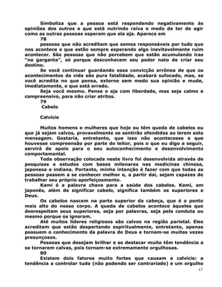 Simboliza que a pessoa está respondendo negativamente às
opiniões dos outros e que está nutrindo raiva e medo de ter de agir
como as outras pessoas esperam que ela aja. Aparece em
78
pessoas que não acreditam que somos responsáveis por tudo que
nos acontece e que estão sempre esperando algo inevitavelmente ruim
acontecer. São pessoas que não percebem que estão acumulando iras
“na garganta”, só porque desconhecem seu poder nato de criar seu
destino.
Se você continuar guardando essa convicção errônea de que os
acontecimentos da vida são pura fatalidade, acabará sufocado, mas, se
você acredita no que pensa, externe sem medo sua opinião e mude,
imediatamente, o que está errado.
Seja você mesmo. Pense e aja com liberdade, mas seja calmo e
compreensivo, para não criar atritos.
79
Cabelo
Calvície
Muitos homens e mulheres que hoje ou têm queda de cabelos ou
que já sejam calvos, provavelmente se sentirão ofendidos ao lerem esta
mensagem. Gostaria, entretanto, que isso não acontecesse e que
houvesse compreensão por parte do leitor, pois o que eu digo a seguir,
servirá de apoio para o seu autoconhecimento e desenvolvimento
comportamental.
Toda observação colocada neste livro foi desenvolvida através de
pesquisas e estudos com bases milenares nas medicinas chinesa,
japonesa e indiana. Portanto, minha intenção é fazer com que todas as
pessoas passem a se conhecer melhor e, a partir daí, sejam capazes de
trabalhar seu próprio aperfeiçoamento.
Kami é a palavra chave para a saúde dos cabelos. Kami, em
japonês, além de significar cabelo, significa também os superiores e
Deus.
Os cabelos nascem na parte superior da cabeça, que é o ponto
mais alto do nosso corpo. A queda de cabelos acontece àqueles que
desrespeitam seus superiores, seja por palavras, seja pela conduta ou
mesmo porque os ignoram.
Até muitos líderes religiosos são calvos na região parietal. Eles
acreditam que estão despertando espiritualmente, entretanto, apenas
possuem o conhecimento da palavra de Deus e tornam-se muitas vezes
presunçosos.
Pessoas que desejam brilhar e se destacar muito têm tendência a
se tornarem calvas, pois tornam-se extremamente orgulhosas.
80
Existem dois fatores muito fortes que causam a calvície: a
tendência a controlar tudo (não podendo ser contrariado) e um orgulho
67
 