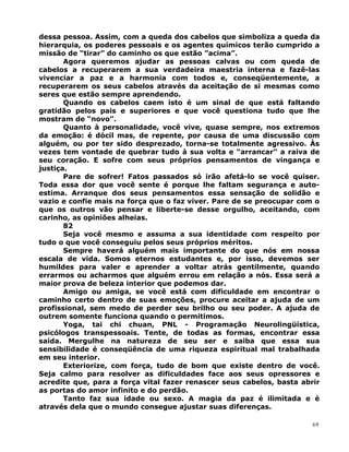 dessa pessoa. Assim, com a queda dos cabelos que simboliza a queda da
hierarquia, os poderes pessoais e os agentes químicos terão cumprido a
missão de “tirar” do caminho os que estão ”acima”.
Agora queremos ajudar as pessoas calvas ou com queda de
cabelos a recuperarem a sua verdadeira maestria interna e fazê-las
vivenciar a paz e a harmonia com todos e, conseqüentemente, a
recuperarem os seus cabelos através da aceitação de si mesmas como
seres que estão sempre aprendendo.
Quando os cabelos caem isto é um sinal de que está faltando
gratidão pelos pais e superiores e que você questiona tudo que lhe
mostram de “novo”.
Quanto à personalidade, você vive, quase sempre, nos extremos
da emoção: é dócil mas, de repente, por causa de uma discussão com
alguém, ou por ter sido desprezado, torna-se totalmente agressivo. Às
vezes tem vontade de quebrar tudo à sua volta e “arrancar” a raiva de
seu coração. E sofre com seus próprios pensamentos de vingança e
justiça.
Pare de sofrer! Fatos passados só irão afetá-lo se você quiser.
Toda essa dor que você sente é porque lhe faltam segurança e auto-
estima. Arranque dos seus pensamentos essa sensação de solidão e
vazio e confie mais na força que o faz viver. Pare de se preocupar com o
que os outros vão pensar e liberte-se desse orgulho, aceitando, com
carinho, as opiniões alheias.
82
Seja você mesmo e assuma a sua identidade com respeito por
tudo o que você conseguiu pelos seus próprios méritos.
Sempre haverá alguém mais importante do que nós em nossa
escala de vida. Somos eternos estudantes e, por isso, devemos ser
humildes para valer e aprender a voltar atrás gentilmente, quando
errarmos ou acharmos que alguém errou em relação a nós. Essa será a
maior prova de beleza interior que podemos dar.
Amigo ou amiga, se você está com dificuldade em encontrar o
caminho certo dentro de suas emoções, procure aceitar a ajuda de um
profissional, sem medo de perder seu brilho ou seu poder. A ajuda de
outrem somente funciona quando o permitimos.
Yoga, tai chi chuan, PNL - Programação Neurolingüística,
psicólogos transpessoais. Tente, de todas as formas, encontrar essa
saída. Mergulhe na natureza de seu ser e saiba que essa sua
sensibilidade é conseqüência de uma riqueza espiritual mal trabalhada
em seu interior.
Exteriorize, com força, tudo de bom que existe dentro de você.
Seja calmo para resolver as dificuldades face aos seus opressores e
acredite que, para a força vital fazer renascer seus cabelos, basta abrir
as portas do amor infinito e do perdão.
Tanto faz sua idade ou sexo. A magia da paz é ilimitada e é
através dela que o mundo consegue ajustar suas diferenças.
69
 