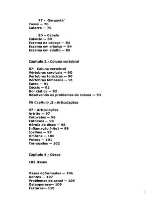 77 - Garganta’
Tosse — 78
Catarro — 78
80 – Cabelo
Calvície — 80
Eczema na cabeça — 84
Eczema em criança — 84
Eczema em adulto — 85
Capítulo 2 - Coluna vertebral
87- Coluna vertebral
Vértebras cervicais — 9O
Vértebras torácicas — 90
Vértebras lombares — 91
Sacro — 91
Cóccix — 92
Dor ciática — 92
Resolvendo os problemas de coluna — 93
95 Capítulo .3 - Articulações
97 - Articulações
Artrite — 97
Cotovelos — 98
Entorses — 98
Hérnia de disco — 98
Inflamação (-ite) — 99
Joelhos — 99
Ombros — 100
Pulsos — 101
Tornozelos — 102
Capítulo 4 - Ossos
105 Ossos
Ossos deformados — 106
Dentes — 107
Problemas de canal — 109
Osteoporose— 109
Fraturas— 110
7
 