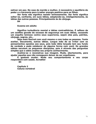 estiver em paz. No caso de marido e mulher, é necessário o equilíbrio do
poder e a harmonia para irradiar energia positiva para os filhos.
Ser forte não significa resistir teimosamente. Ser forte significa
soltar-se, confiante, em suas idéias, adaptando-se, inteligentemente, às
idéias das outras pessoas. Principalmente às do cônjuge.
84
Eczema em adulto
Significa turbulência mental e idéias contraditórias. É reflexo de
um conflito gerado do excesso de segurança em suas idéias, causando
um orgulho teimoso contra seus superiores, sejam eles pais, patrões,
cônjuge, sogros, etc..
Seja mais flexível com você mesmo e com todas as pessoas. Tente
aceitar, documente, outras idéias. Largue mão de se irritar com os
pensamentos opostos aos seus, pois toda idéia lançada tem seu fundo
de verdade e pode colaborar de alguma forma com você. Os grandes
sábios escutam os pequenos discípulos, pois é através das perguntas
simples que o sábio analisa seu próprio conhecimento.
Acalme-se e reconstrua sua imagem. Mude, abertamente, para
ajudar aqueles que não conseguem deixar de ser orgulhosos.
É gostoso mudar. Mude seu comportamento e seu corpo
responderá com saúde. Acredite!
85
Capítulo 2
Coluna vertebral
71
 