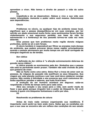 aprendam a viver. Não temos o direito de possuir a vida de outra
pessoa,
91
impedindo-a de se desenvolver. Relaxe e viva a sua vida com
maior intensidade. Aumente o poder sobre você mesmo. Determinese
sem dependências.
Cóccix
Problemas no cóccix, ou qualquer tipo de acidente nesse local,
significam que a pessoa desequilibrou-se em suas energias, por ter
sofrido um abalo emocional muito forte; seus sentimentos foram feridos
violentamente e sua segurança perdida; sua base de vida foi
estremecida e a lembrança de seu passado tornou-se cada vez mais
dolorida.
Uma pessoa que tem problemas nesta região denota mágoas
profundas, sente-se só e sem forças.
O cóccix também é responsável por filtrar as energias mais densas
do ambiente, que podem provocar dores nessa região, principalmente
quando a pessoa permanece por muito tempo em um local carregado de
energias negativas ou de tensão.
Dor ciática
A definição da dor ciática é ”a afecção extremamente dolorosa do
grande nervo ciático”.
A ciática prende os movimentos pela dor. Simboliza que a pessoa
não está se permitindo sentir prazer. Também não está vivendo do jeito
que gostaria de viver.
Não se feche como uma ostra. Deixe fluir a troca de amor com as
pessoas. As mágoas do passado não justificam os seus bloqueios. Sua
viagem por este planeta continua e por isso você deve colaborar consigo
mesmo. Não resista à felicidade e aos prazeres que você costumava ter.
Saiba equilibrar paixões e sabores, que tudo ficará bem.
A evolução do ser humano acontece em degraus: suba-os
respeitando o limite de tempo certo para cada coisa.
Abra seu coração e seu corpo para a vida, sem sentir medo de
fazer o que gosta porque ninguém tem o poder de bloqueá-lo. Só você
mesmo é quem cria bloqueios fantasiosos e sofre por eles.
92
Resolvendo os problemas de coluna
Antes de mais nada comece organizando sua residência. É
importante você sentir-se bem onde mora. Saiba que as condições em
que a sua casa se encontra são um reflexo das condições de seu estado
74
 