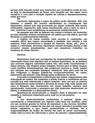 porque está fazendo coisas que contrariam seu verdadeiro modo de ser,
se está se desrespeitando ao forçar uma situação por não saber como
corrigi-la e vive com o coração repleto de críticas e desapontamentos,
saiba que seus
99
meniscos, ligamentos e ossos do joelho serão afetados. Eles irão
inflamar e poderá até ocorrer estiramento ou rompimento dos
ligamentos, mesmo que seja provocado por algum acidente. Nós somos
conduzidos, cegamente, pelo nosso inconsciente, para o bem ou para o
mal, conforme o que acreditamos ou pensamos constantemente.
As pessoas que não se dobram aos outros e teimam em sustentar
as suas opiniões acabam somatizando um joelho que não dobra, que não
flexiona e é extremamente dolorido.
A análise de nossa conduta mais secreta é, realmente, um
trabalho difícil que requer sinceridade e lealdade com relação a nós
mesmos. Para revertermos o quadro de doenças, dores, etc., para a
saúde e a felicidade, devemos reconhecer nossas emoções diárias e não
somente nossos pensamentos, para que possamos trabalhar na
mudança do nosso interior.
Ombros
Simbolizam tudo que carregamos de responsabilidade e qualquer
inflamação nessa área significa que os nossos superiores, ou as pessoas
que exercem alguma autoridade sobre nós, não estão reconhecendo o
nosso esforço, não elogiam nosso trabalho, tomam para si idéias nossas,
criam conflitos desnecessários, não colaboram conosco e, ainda, negam
que estejam nos causando tjualquer infortúnio. Isso gera uma tal ira
que chegamos a desejar golpeá-los inconscientemente. Às vezes,
poderemos até assumir esse desejo pelas evidências do atrito.
A bursite é exatamente a inflamação das bolsas responsáveis pela
articulação do ombro. Ela simboliza a prisão interna e conflitante do seu
coração que está relacionada a algum superior. Uma vez que os ombros
são responsáveis pelas tarefas e serviços de nossa vida, tudo aquilo que
visar o bloqueio dos movimentos em nosso trabalho causará uma
somatização, mostrando a amargura por não podermos desenvolver as
idéias, a criatividade e o desempenho ideais.
Questione-se sinceramente a respeito disto e descubra se esse
trabalho é realmente importante para você ou se ele propicia
100
o seu desenvolvimento profissional e pessoal. Ajude seu
inconsciente a compreender que alguma coisa deve ser mudada, tanto
em sua conduta quanto na forma de expressar o seu serviço. Acreditar
que os outros têm o poder de nos atar em nosso caminho é acreditar que
somos mecânicos e que nosso conhecimento é limitado. Se a
responsabilidade de cuidar da família faz você se sentir acorrentado,
então está na hora de reformular e parar de assumir responsabilidades
78
 
