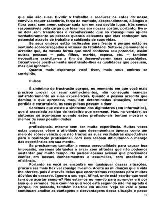 que não são suas. Dividir o trabalho e reeducar os entes do nosso
convívio requer sabedoria, força de vontade, desprendimento, diálogos e
fibra para, com amor, colocar cada um em seu devido lugar. Nós somos
responsáveis pela carga que levamos em nossas costas, portanto, livre-
se dela sem transtornos e reconhecendo que só conseguimos ajudar
verdadeiramente as pessoas quando deixamos que elas conheçam seu
potencial através do trabalho e cuidando de suas vidas.
Se seus ombros estão inclinados para frente é porque estão se
sentindo sobrecarregados e vítimas da fatalidade. Solte-se plenamente e
acredite que, da mesma forma que você conheceu seu potencial, assim
outras pessoas — pais, filhos, marido, esposa, etc. — também
necessitam exercitar-se a fim de desenvolverem suas capacidades.
Incentive-os positivamente mostrando-lhes as qualidades que possuem,
mas que ignoram.
Quanto mais esperança você tiver, mais seus ombros se
corrigirão.
Pulsos
É sinônimo de frustração porque, no momento em que você mais
precisou provar os seus conhecimentos, não conseguiu manejar
satisfatoriamente as suas experiências. Quando a pessoa acredita que
domina o que aprendeu, mas, em determinadas situações, sentese
perdida e encurralada, os seus pulsos passam a doer.
Sabemos que existe a síndrome dos digitadores (em informática),
que é associada ao tipo de trabalho que exercem. Mas, na verdade, os
sintomas só acontecem quando estes profissionais tentam mostrar o
melhor de suas possibilidades
101
profissionais, mesmo sem ter muita experiência. Muitas vezes
estas pessoas vêem a atividade que desempenham apenas como um
meio de sobrevivência que não traduz as suas verdadeiras expectativas
para a realização profissional. com isso acabam dificultando o manejo
das experiências em sua mente.
Se precisarmos camuflar a nossa personalidade para causar boa
impressão, seremos obrigados a arcar com atitudes que não podemos
sustentar por muito tempo. Os pulsos apenas avisam que precisamos
confiar em nossos conhecimentos e assumi-los, com modéstia e
eficiência.
Portanto se você se encontra em quaisquer dessas situações,
procure ser mais flexível consigo mesmo. Aceite as mudanças que a vida
lhe oferece, pois é através delas que encontramos respostas para muitas
dúvidas do passado. Ignore o seu ego. Afinal, onde está escrito que você
tem que acertar sempre? Nós estamos no mundo para aprender e é por
isso que erramos. Se o caminho que você está seguindo não lhe agrada é
porque, no passado, também hesitou em mudar. Veja se vale a pena
continuar: analise as vantagens e desvantagens dessa situação e passe
79
 