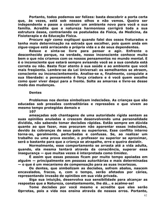 Portanto, todos podemos ser felizes: basta descobrir a porta certa
que, às vezes, está sob nossos olhos e não vemos. Queira ser
independente e passe a construir um ambiente novo para você e sua
família. Acredite que a natureza harmoniosa corrigirá toda a sua
estrutura óssea, contrariando os postulados da Física, da Medicina, da
Fisioterapia e da Educação Física.
Procure agir como expliquei quando falei dos ossos fraturados e
tenha mais determinação na estrada que escolher, pois quem anda em
zigue-zague está arriscando a própria vida e a de seus dependentes.
Relaxe e sinta-se livre para pensar e agir. Enfrente o
desconhecido porque, na verdade, nosso inconsciente conhece muito
bem o que nós criamos com os nossos pensamentos no mundo mental. E
é o inconsciente que estará sempre avisando você se a sua conduta está
correta ou não. Basta ficar atento à sua saúde e ao ambiente que você
mais freqüenta. Lembre-se da Lei Universal: os semelhantes se atraem,
consciente ou inconscientemente. Analise-se e, finalmente, conquiste a
sua liberdade: o pensamento é força criadora e é você quem escolhe
como quer viver daqui para a frente. Solte as amarras e livre-se desse
medo das mudanças.
Dentes
Problemas nos dentes simbolizam indecisões. As crianças que são
educadas sob pressões contraditórias e repressões e que vivem ao
mesmo tempo protegidas demais e
107
ameaçadas sob chantagens de uma autoridade rígida sentem as
suas opiniões anuladas e crescem desenvolvendo uma personalidade
dividida, não sabendo tomar decisões rápidas. Estão sempre em dúvida
quanto ao que fazer, mas procuram não aparentar essas indecisões,
devido às cobranças de seus pais ou superiores. Esse conflito interno
torna-as, geralmente, perturbadas e confusas. Se, ao realizar um
trabalho ou uma prova escolar, o professor ou superior se aproximar,
será o bastante para que a criança se atrapalhe, erre e queira desistir.
Normalmente, esse comportamento se arrasta até a vida adulta,
quando, ela mesma tentará através da consciência, superar essa
insegurança — que muitas vezes é interpretada como timidez.
É assim que essas pessoas ficam por muito tempo apoiadas em
alguém — principalmente em pessoas autoritárias e mais determinadas
— o que é um mecanismo de compensação para as suas incertezas.
Os dentes, que simbolizam as decisões, sofrem abalos, nascem
encavalados, fracos, e, com o tempo, serão afetados por cáries,
representando invasão de opiniões em sua vida privada.
Siga sua intuição, desenvolva sua sensibilidade para alcançar as
respostas que a Natureza, constantemente, lhe dá... e acalme-se!
Tome decisões por você mesmo e acredite que elas serão
Oprretas, pois a vida nos ensina através de nossos erros. Portanto,
82
 