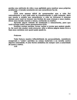 perdeu seu estímulo de vida e sua agilidade para resolver seus próprios
problemas. A tensão constante em sua consciência faz de
109
você uma pessoa difícil de compreender que a vida flui
naturalmente e que tudo está se transformando a cada instante. Abra
sua mente e amplie sua consciência: a vida no Universo é extensa
demais para você se trancar nos limites de suas crenças e seus medos.
Alivie essa tensão mental e relaxe, confiando no melhor.
Aprenda algum método de meditação e relaxamento, para que
você consiga soltar esses pensamentos fixos.
Existem muitas escolas, livros, seitas e cursos que podem ajudá-
lo. Se você não souber onde procurar, olhe a última página deste livro e
faça seus contatos com quem pode ajudá-lo.
Fraturas
Toda fratura mostra inflexibilidade da personalidade, resistência
exagerada a ”ceder” opiniões ou coisas materiais e se revolta contra
alguma autoridade. É uma forma simbólica de romper com a autoridade
de quem o tolhia.
110
84
 