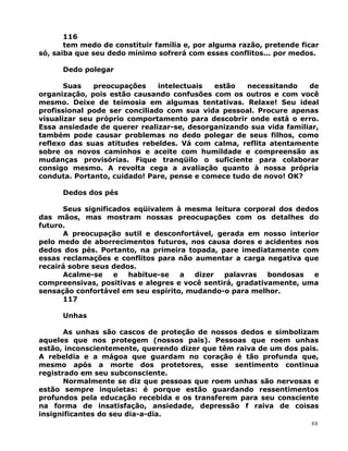 116
tem medo de constituir família e, por alguma razão, pretende ficar
só, saiba que seu dedo mínimo sofrerá com esses conflitos... por medos.
Dedo polegar
Suas preocupações intelectuais estão necessitando de
organização, pois estão causando confusões com os outros e com você
mesmo. Deixe de teimosia em algumas tentativas. Relaxe! Seu ideal
profissional pode ser conciliado com sua vida pessoal. Procure apenas
visualizar seu próprio comportamento para descobrir onde está o erro.
Essa ansiedade de querer realizar-se, desorganizando sua vida familiar,
também pode causar problemas no dedo polegar de seus filhos, como
reflexo das suas atitudes rebeldes. Vá com calma, reflita atentamente
sobre os novos caminhos e aceite com humildade e compreensão as
mudanças provisórias. Fique tranqüilo o suficiente para colaborar
consigo mesmo. A revolta cega a avaliação quanto à nossa própria
conduta. Portanto, cuidado! Pare, pense e comece tudo de novo! OK?
Dedos dos pés
Seus significados eqüivalem à mesma leitura corporal dos dedos
das mãos, mas mostram nossas preocupações com os detalhes do
futuro.
A preocupação sutil e desconfortável, gerada em nosso interior
pelo medo de aborrecimentos futuros, nos causa dores e acidentes nos
dedos dos pés. Portanto, na primeira topada, pare imediatamente com
essas reclamações e conflitos para não aumentar a carga negativa que
recairá sobre seus dedos.
Acalme-se e habitue-se a dizer palavras bondosas e
compreensivas, positivas e alegres e você sentirá, gradativamente, uma
sensação confortável em seu espírito, mudando-o para melhor.
117
Unhas
As unhas são cascos de proteção de nossos dedos e simbolizam
aqueles que nos protegem (nossos pais). Pessoas que roem unhas
estão, inconscientemente, querendo dizer que têm raiva de um dos pais.
A rebeldia e a mágoa que guardam no coração é tão profunda que,
mesmo após a morte dos protetores, esse sentimento continua
registrado em seu subconsciente.
Normalmente se diz que pessoas que roem unhas são nervosas e
estão sempre inquietas: é porque estão guardando ressentimentos
profundos pela educação recebida e os transferem para seu consciente
na forma de insatisfação, ansiedade, depressão f raiva de coisas
insignificantes do seu dia-a-dia.
88
 