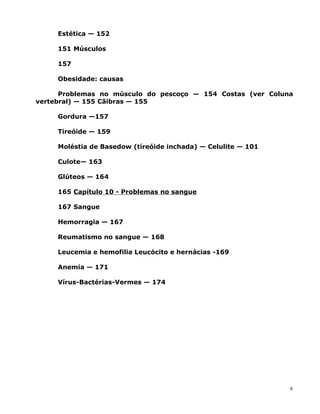 Estética — 152
151 Músculos
157
Obesidade: causas
Problemas no músculo do pescoço — 154 Costas (ver Coluna
vertebral) — 155 Cãibras — 155
Gordura —157
Tireóide — 159
Moléstia de Basedow (tíreóide inchada) — Celulite — 101
Culote— 163
Glúteos — 164
165 Capítulo 10 - Problemas no sangue
167 Sangue
Hemorragia — 167
Reumatismo no sangue — 168
Leucemia e hemofilia Leucócito e hernácias -169
Anemia — 171
Vírus-Bactérias-Vermes — 174
9
 