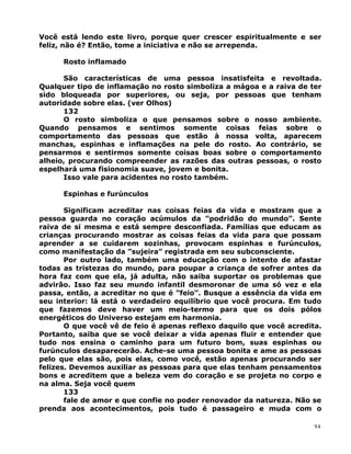 Você está lendo este livro, porque quer crescer espiritualmente e ser
feliz, não é? Então, tome a iniciativa e não se arrependa.
Rosto inflamado
São características de uma pessoa insatisfeita e revoltada.
Qualquer tipo de inflamação no rosto simboliza a mágoa e a raiva de ter
sido bloqueada por superiores, ou seja, por pessoas que tenham
autoridade sobre elas. (ver Olhos)
132
O rosto simboliza o que pensamos sobre o nosso ambiente.
Quando pensamos e sentimos somente coisas feias sobre o
comportamento das pessoas que estão à nossa volta, aparecem
manchas, espinhas e inflamações na pele do rosto. Ao contrário, se
pensarmos e sentirmos somente coisas boas sobre o comportamento
alheio, procurando compreender as razões das outras pessoas, o rosto
espelhará uma fisionomia suave, jovem e bonita.
Isso vale para acidentes no rosto também.
Espinhas e furúnculos
Significam acreditar nas coisas feias da vida e mostram que a
pessoa guarda no coração acúmulos da ”podridão do mundo”. Sente
raiva de si mesma e está sempre desconfiada. Famílias que educam as
crianças procurando mostrar as coisas feias da vida para que possam
aprender a se cuidarem sozinhas, provocam espinhas e furúnculos,
como manifestação da ”sujeira” registrada em seu subconsciente.
Por outro lado, também uma educação com o intento de afastar
todas as tristezas do mundo, para poupar a criança de sofrer antes da
hora faz com que ela, já adulta, não saiba suportar os problemas que
advirão. Isso faz seu mundo infantil desmoronar de uma só vez e ela
passa, então, a acreditar no que é ”feio”. Busque a essência da vida em
seu interior: lá está o verdadeiro equilíbrio que você procura. Em tudo
que fazemos deve haver um meio-termo para que os dois pólos
energéticos do Universo estejam em harmonia.
O que você vê de feio é apenas reflexo daquilo que você acredita.
Portanto, saiba que se você deixar a vida apenas fluir e entender que
tudo nos ensina o caminho para um futuro bom, suas espinhas ou
furúnculos desaparecerão. Ache-se uma pessoa bonita e ame as pessoas
pelo que elas são, pois elas, como você, estão apenas procurando ser
felizes. Devemos auxiliar as pessoas para que elas tenham pensamentos
bons e acreditem que a beleza vem do coração e se projeta no corpo e
na alma. Seja você quem
133
fale de amor e que confie no poder renovador da natureza. Não se
prenda aos acontecimentos, pois tudo é passageiro e muda com o
94
 