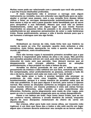 Muitas vezes pode ser relacionado com o passado que você não perdoou
e que lhe trouxe desilusões profundas.
O mais importante não é arrancar a verruga com algum
instrumento ou remédio, mas sim entender seu significado para se auto-
ajudar e corrigir seus passos. com o seu coração livre dessas idéias
velhas e feias, as verrugas desaparecerão automaticamente. Use seu
bom senso e veja se vale a pena guardar tanta banalidade que só serve
para atrapalhar a sua felicidade. Mesmo que você não se lembre
imediatamente, saiba que em algum lugar da sua mente ficaram
depositados os pequenos ódios do passado e do presente. Elimine-os
substituindo-os por pequenos pensamentos de amor a cada lembrança
triste. Pense positivamente, porque a vida é bonita demais para que o
ser humano a estrague com seu ego ferido.
Rugas
Simbolizam as marcas da vida. Cada linha tem sua história na
mente de quem as cria. Por exemplo: quanto mais achamos a vida
cansativa, mais linhas aparecerão no rosto e quanto mais vemos o
mundo envelhecer, mais envelhecemos.
135
Para não termos rugas é necessário primeiro acreditar que a paz
de espírito é responsável pela beleza da alma e do corpo. Não permita
que emoções pesadas entrem em você, pois elas farão você tensionar os
músculos do rosto sem que perceba. Isso deixará marcas que só
desaparecerão com cirurgia plástica. Suavize as emoções
profundamente, e faça projetar no rosto a beleza da paz.
Acredite na eterna juventude de sua pele e saiba que cada
pensamento de tristeza e ódio refletirá em sua face, somatizando linhas.
Em compensação, amar profundamente as pessoas, animais e tudo do
céu e da terra, deixará você cada vez mais com ”cara de bebê”.
Não basta amar a tudo, é preciso também não enxergar os
problemas da vida como uma tragédia. Não supervalorize os
acontecimentos, porque é a nossa maneira de acreditar neles que dá
vida aos problemas. O que para alguns é terrível, para outros é apenas
normal. Nós vemos as situações conforme as imagens que criamos em
nosso mundo interno: um mesmo problema é visto sob várias formas
por pessoas diferentes, pois também as suas experiências são
diferentes. Portanto, sorria alegremente sem medo de criar rugas, pois
quem as cria é a sensibilidade exagerada para as coisas desagradáveis.
Passe a ver beleza em tudo. Faça como Jesus Cristo, que ao ver
um cachorro morto, admirou a arcada dentária do animal, enquanto
alguns de seus discípulos reclamavam do cheiro da carne em
decomposição.
Ser criança, olhar para tudo com novos olhos, ser inocente (não
ingênuo) é um dom que Deus deu a todos e não está escrito em lugar
algum que o homem deveria endurecer seu coração ao se tornar adulto.
96
 