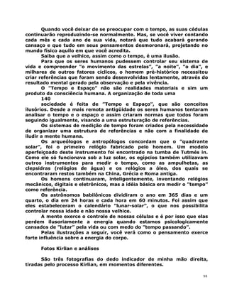 Quando você deixar de se preocupar com o tempo, as suas cédulas
continuarão reproduzindo-se normalmente. Mas, se você viver contando
cada mês e cada ano de sua vida, notará que tudo acabará gerando
cansaço e que tudo em seus pensamentos desmoronará, projetando no
mundo físico aquilo em que você acredita.
Saiba que a velhice, assim como o tempo, é uma ilusão.
Para que os seres humanos pudessem controlar seu sistema de
vida e compreender ”o movimento das estrelas”, ”a noite”, ”o dia”, e
milhares de outros fatores cíclicos, o homem pré-histórico necessitou
criar referências que foram sendo desenvolvidas lentamente, através do
resultado mental gerado pela observação e pela vivência.
O ”Tempo e Espaço” não são realidades materiais e sim um
produto da consciência humana. A organização de toda uma
140
sociedade é feita de ”Tempo e Espaço”, que são conceitos
ilusórios. Desde a mais remota antigüidade os seres humanos tentaram
analisar o tempo e o espaço e assim criaram normas que todos foram
seguindo igualmente, visando a uma estruturação de referências.
Os sistemas de medição de tempo foram criados pela necessidade
de organizar uma estrutura de referências e não com a finalidade de
iludir a mente humana.
Os arqueólogos e antropólogos concordam que o ”quadrante
solar”, foi o primeiro relógio fabricado pelo homem. Um modelo
aperfeiçoado deste instrumento foi encontrado na tumba de Tutmés in.
Como ele só funcionava sob a luz solar, os egípcios também utilizavam
outros instrumentos para medir o tempo, como as ampulhetas, as
clepsidras (relógios de água) e os relógios a óleo, dos quais se
encontraram restos também na China, Grécia e Roma antiga.
Os homens continuaram, inteligentemente, inventando relógios
mecânicos, digitais e eletrônicos, mas a idéia básica era medir o ”tempo”
como referência.
Os astrônomos babilônicos dividiram o ano em 365 dias e um
quarto, o dia em 24 horas e cada hora em 60 minutos. Foi assim que
eles estabeleceram o calendário ”lunar-solar”, o que nos possibilita
controlar nossa idade e não nossa velhice.
A mente exerce o controle de nossas células e é por isso que elas
perdem ilusoriamente a energia quando estamos psicologicamente
cansados de ”lutar” pela vida ou com medo do ”tempo passando”.
Pelas ilustrações a seguir, você verá como o pensamento exerce
forte influência sobre a energia do corpo.
Fotos Kirlian e análises
São três fotografias do dedo indicador de minha mão direita,
tiradas pelo processo Kirlian, em momentos diferentes.
98
 