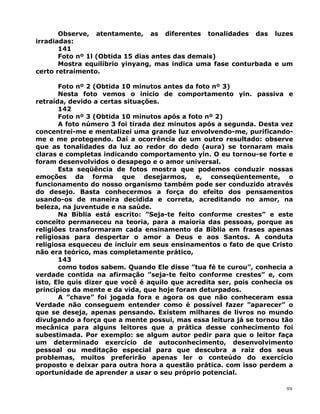 Observe, atentamente, as diferentes tonalidades das luzes
irradiadas:
141
Foto nº 1l (Obtida 15 dias antes das demais)
Mostra equilíbrio yinyang, mas indica uma fase conturbada e um
certo retraimento.
Foto nº 2 (Obtida 10 minutos antes da foto nº 3)
Nesta foto vemos o início de comportamento yin. passiva e
retraída, devido a certas situações.
142
Foto nº 3 (Obtida 10 minutos após a foto nº 2)
A foto número 3 foi tirada dez minutos após a segunda. Desta vez
concentrei-me e mentalizei uma grande luz envolvendo-me, purificando-
me e me protegendo. Daí a ocorrência de um outro resultado: observe
que as tonalidades da luz ao redor do dedo (aura) se tornaram mais
claras e completas indicando comportamento yin. O eu tornou-se forte e
foram desenvolvidos o desapego e o amor universal.
Esta seqüência de fotos mostra que podemos conduzir nossas
emoções da forma que desejarmos, e, conseqüentemente, o
funcionamento do nosso organismo também pode ser conduzido através
do desejo. Basta conhecermos a força do efeito dos pensamentos
usando-os de maneira decidida e correta, acreditando no amor, na
beleza, na juventude e na saúde.
Na Bíblia está escrito: ”Seja-te feito conforme crestes” e este
conceito permaneceu na teoria, para a maioria das pessoas, porque as
religiões transformaram cada ensinamento da Bíblia em frases apenas
religiosas para despertar o amor a Deus e aos Santos. A conduta
religiosa esqueceu de incluir em seus ensinamentos o fato de que Cristo
não era teórico, mas completamente prático,
143
como todos sabem. Quando Ele disse ”tua fé te curou”, conhecia a
verdade contida na afirmação ”seja-te feito conforme crestes” e, com
isto, Ele quis dizer que você é aquilo que acredita ser, pois conhecia os
princípios da mente e da vida, que hoje foram deturpados.
A ”chave” foi jogada fora e agora os que não conheceram essa
Verdade não conseguem entender como é possível fazer ”aparecer” o
que se deseja, apenas pensando. Existem milhares de livros no mundo
divulgando a força que a mente possui, mas essa leitura já se tornou tão
mecânica para alguns leitores que a prática desse conhecimento foi
subestimada. Por exemplo: se algum autor pedir para que o leitor faça
um determinado exercício de autoconhecimento, desenvolvimento
pessoal ou meditação especial para que descubra a raiz dos seus
problemas, muitos preferirão apenas ler o conteúdo do exercício
proposto e deixar para outra hora a questão prática. com isso perdem a
oportunidade de aprender a usar o seu próprio potencial.
99
 