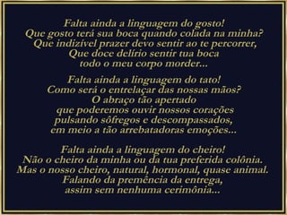Falta ainda a linguagem do gosto!  Que gosto terá sua boca quando colada na minha?  Que indizível prazer devo sentir ao te percorrer, Que doce delírio sentir tua boca  todo o meu corpo morder...  Falta ainda a linguagem do tato!  Como será o entrelaçar das nossas mãos?  O abraço tão apertado  que poderemos ouvir nossos corações pulsando sôfregos e descompassados,  em meio a tão arrebatadoras emoções...  Falta ainda a linguagem do cheiro!  Não o cheiro da minha ou da tua preferida colônia.  Mas o nosso cheiro, natural, hormonal, quase animal.  Falando da premência da entrega,  assim sem nenhuma cerimônia...  