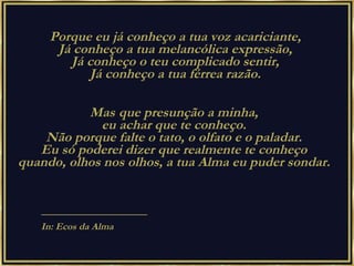 Porque eu já conheço a tua voz acariciante,  Já conheço a tua melancólica expressão,  Já conheço o teu complicado sentir,  Já conheço a tua férrea razão.  Mas   que presunção a minha,  eu achar que te conheço.  Não porque falte o tato, o olfato e o paladar.  Eu só poderei dizer que realmente te conheço  quando, olhos nos olhos, a tua Alma eu puder sondar.  ———————————— In: Ecos da Alma 