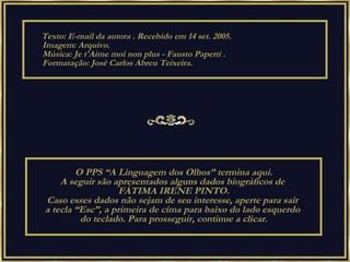 Texto: E-mail da autora . Recebido em 14 set. 2005. Imagem: Arquivo. Música:  Je t'Aime moi non plus - Fausto Papetti   . Formatação: José Carlos Abreu Teixeira.  O PPS “A Linguagem dos Olhos” termina aqui. A seguir são apresentados alguns dados biográficos de  FÁTIMA IRENE PINTO. Caso esses dados não sejam de seu interesse, aperte para sair  a tecla “Esc”, a primeira de cima para baixo do lado esquerdo  do teclado. Para prosseguir, continue a clicar. 
