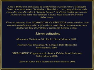 Acha a Bíblia um manancial de conhecimento assim como a Mitologia. Gosta de estudar sobre Confrarias e Metafísica ... um pouquinho de tudo, como diz, mas dá realce à "Grande Síntese" de Pietro Ubaldi que leu aos  16 anos e acha uma obra sublime e nunca mais deixou de retomar  várias vezes.   Vê o seu primeiro livro, MOMENTOS CATÁRTICOS, como um livro com temas denotadamente tristes. Já os livros posteriores mostram uma nova mulher em fase de gratidão e renovação perante a vida.  Livros editados: Momentos Catárticos.  São Paulo: Fiuza Editores, 2001.    Palavras Para Entorpecer O Coração . Belo Horizonte:  Soler Editora, 2004.   “ RELICÁRIO" Fragmentos de Amor e Paixão.  Belo Horizonte:  Soler Editora, 2004.  Ecos da Alma . Belo Horizonte: Soler Editora, 2005. 