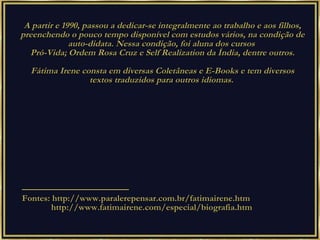 A partir e 1990, passou a dedicar-se integralmente ao trabalho e aos filhos, preenchendo o pouco tempo disponível com estudos vários, na condição de auto-didata. Nessa condição, foi aluna dos cursos  Pró-Vida; Ordem Rosa Cruz e Self Realization da Índia, dentre outros. Fátima Irene consta em diversas Coletâneas e E-Books e tem diversos textos traduzidos para outros idiomas.  — ——————————— Fontes: http://www.paralerepensar.com.br/fatimairene.htm http://www.fatimairene.com/especial/biografia.htm 