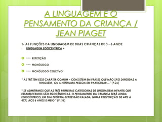 A LINGUAGEM E O
PENSAMENTO DA CRIANÇA /
JEAN PIAGET
1- AS FUNÇÕES DA LINGUAGEM DE DUAS CRIANÇAS DE 0 - 6 ANOS:
- LINGUAGEM EGOCÊNTRICA =
 --- REPETIÇÃO
 --- MONÓLOGO
 --- MONÓLOGO COLETIVO
“ AS TRÊ TEM ESSE CARÁTER COMUM – CONSISTEM EM FRASES QUE NÃO SÃO DIRIGIDAS A
NINGUÉM , OU A NENHUMA PESSOA EM PARTICULAR ...” (P.26)
“ SE ADMITIRMOS QUE AS TRÊS PRIMEIRAS CATEGORIAS DE LINGUAGEM INFANTIL QUE
ESTABELECEMOS SÃO EGOCÊNTRICAS, O PENSAMENTO DA CRIANÇA SERÁ AINDA
EGOCÊNTRICO, EM SUA PRÓPRIA EXPRESSÃO FALADA, NUMA PROPORÇÃO DE 44% A
47%, AOS 6 ANOS E MEIO.” (P. 36)
 