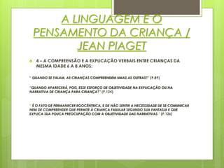 A LINGUAGEM E O
PENSAMENTO DA CRIANÇA /
JEAN PIAGET
 4 – A COMPREENSÃO E A EXPLICAÇÃO VERBAIS ENTRE CRIANÇAS DA
MESMA IDADE 6 A 8 ANOS:
“ QUANDO SE FALAM, AS CRIANÇAS COMPREENDEM UMAS AS OUTRAS?” (P.89)
“QUANDO APARECERÁ, POIS, ESSE ESFORÇO DE OBJETIVIDADE NA EXPLICAÇÃO OU NA
NARRATIVA DE CRIANÇA PARA CRIANÇA?” (P.124)
“ É O FATO DE PERMANECER EGOCÊNTRICA, E DE NÃO SENTIR A NECESSIDADE DE SE COMUNICAR
NEM DE COMPREENDER QUE PERMITE À CRIANÇA FABULAR SEGUNDO SUA FANTASIA E QUE
EXPLICA SUA POUCA PREOCUPAÇÃO COM A OBJETIVIDADE DAS NARRATIVAS.” (P.126)
 