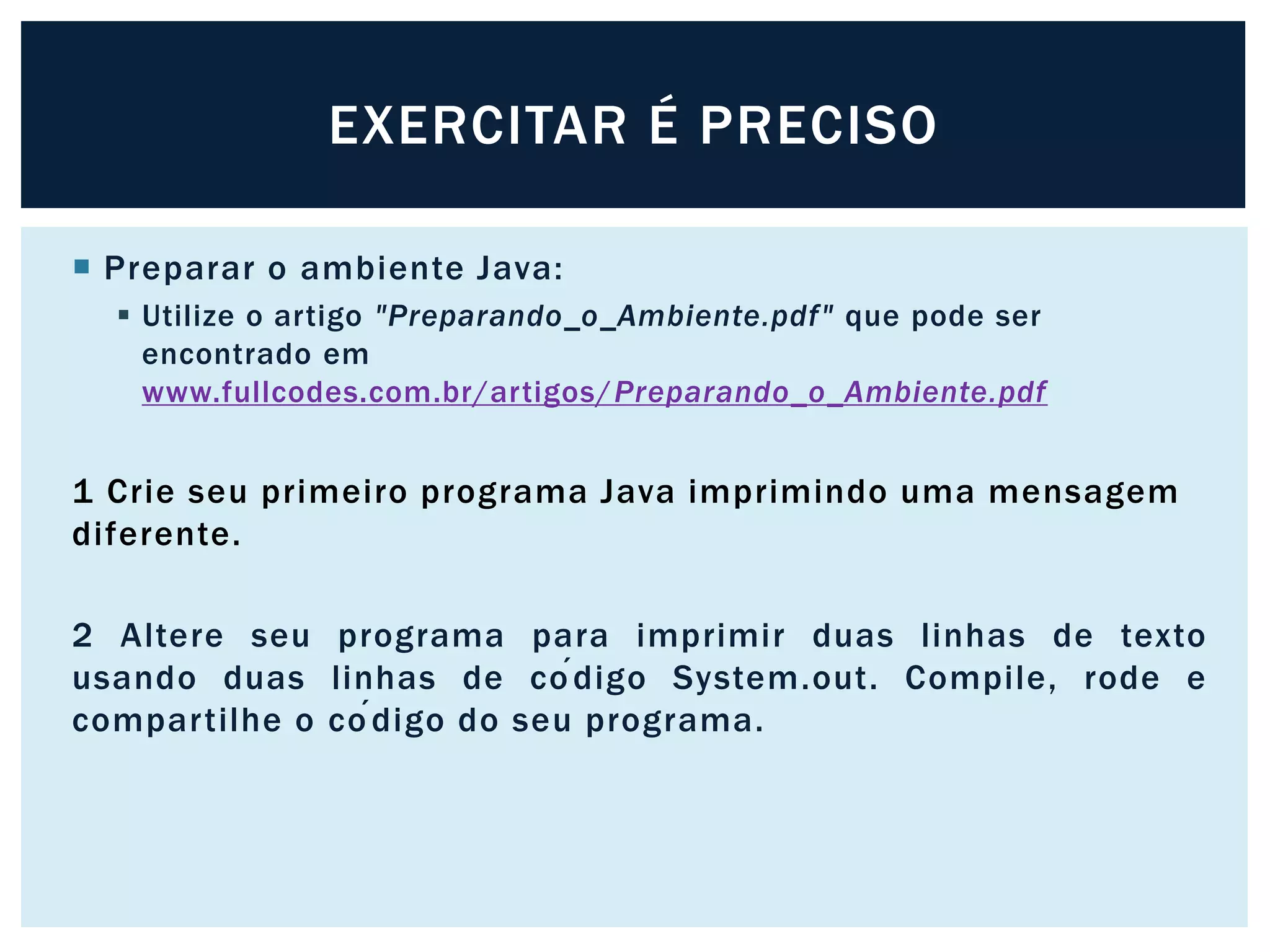  Preparar o ambiente Java:
 Utilize o artigo "Preparando_o_Ambiente.pdf" que pode ser
encontrado em
www.fullcodes.com.br/artigos/Preparando_o_Ambiente.pdf
1 Crie seu primeiro programa Java imprimindo uma mensagem
diferente.
2 Altere seu programa para imprimir duas linhas de texto
usando duas linhas de código System.out. Compile, rode e
compartilhe o código do seu programa.
EXERCITAR É PRECISO
 
