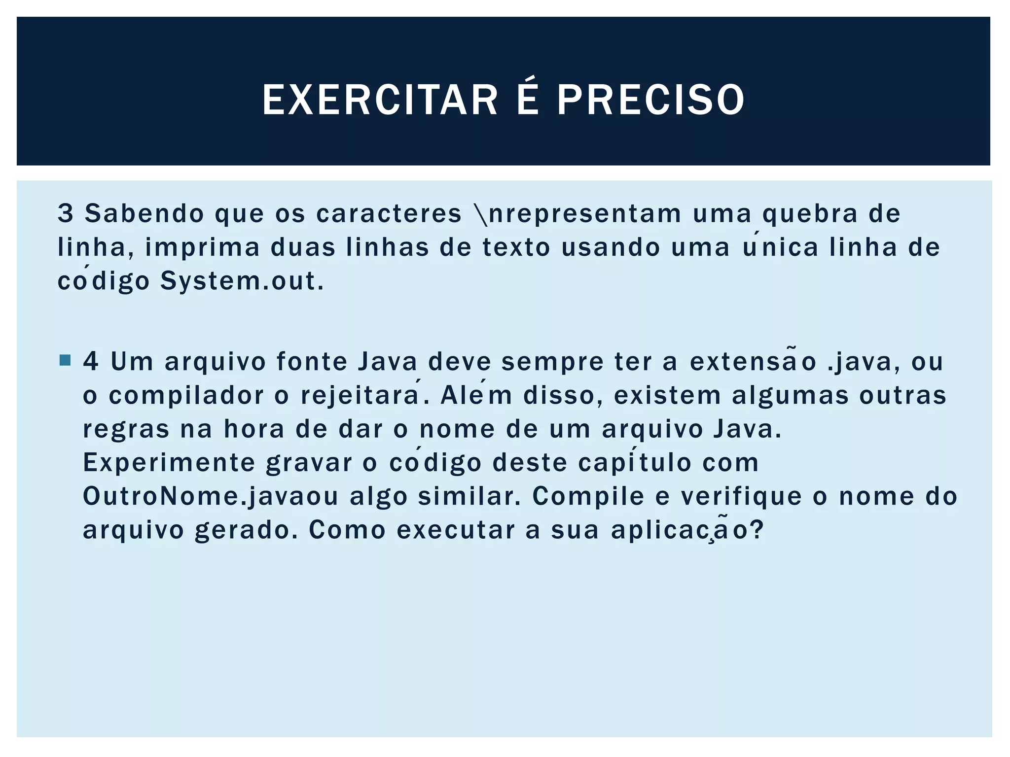 3 Sabendo que os caracteres nrepresentam uma quebra de
linha, imprima duas linhas de texto usando uma única linha de
código System.out.
 4 Um arquivo fonte Java deve sempre ter a extensão .java, ou
o compilador o rejeitará. Além disso, existem algumas outras
regras na hora de dar o nome de um arquivo Java.
Experimente gravar o código deste capítulo com
OutroNome.javaou algo similar. Compile e verifique o nome do
arquivo gerado. Como executar a sua aplicação?
EXERCITAR É PRECISO
 