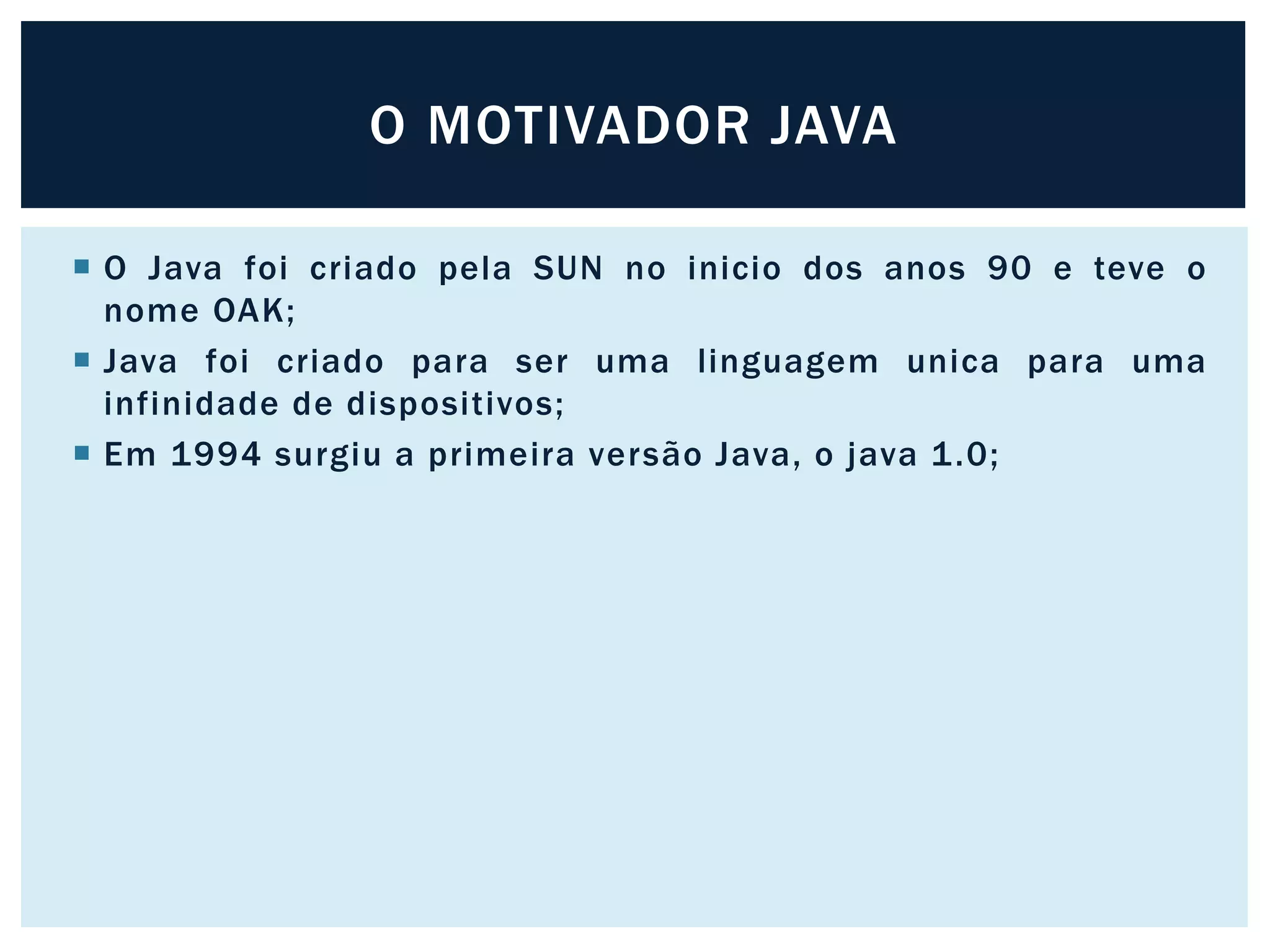  O Java foi criado pela SUN no inicio dos anos 90 e teve o
nome OAK;
 Java foi criado para ser uma linguagem unica para uma
infinidade de dispositivos;
 Em 1994 surgiu a primeira versão Java, o java 1.0;
O MOTIVADOR JAVA
 