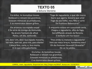 TEXTO 05
                                                   a leitura literária
      Era	
  briluz.	
  As	
  lesmolisas	
  touvas	
                     “Foge	
  do	
  Jaguadarte,	
  o	
  que	
  não	
  morre	
  
     Roldavam	
  e	
  relviam	
  nos	
  gramilvos.	
                      Garra	
  que	
  agarra,	
  bocarra	
  que	
  urra!	
  
     Estavam	
  mimsicais	
  as	
  pintalouvas,	
                         Foge	
  da	
  ave	
  Felfel,	
  meu	
  ﬁlho	
  e	
  corre	
  
      E	
  os	
  momirratos	
  davam	
  grilvos.	
                               Do	
  frumioso	
  Babassurra!”	
  
         Ele	
  arrancou	
  sua	
  espada	
  vorpal	
                   E	
  enquanto	
  estava	
  em	
  sussustada	
  sesta,	
  
    E	
  foi	
  atrás	
  do	
  inimigo	
  do	
  Homundo.	
                   Chegou	
  o	
  Jaguadarte,	
  olho	
  de	
  fogo,	
  
           Na	
  árvore	
  Tamtam	
  ele	
  aﬁnal	
                           Sorrelﬁﬂando	
  através	
  da	
  ﬂoresta,	
  
                Parou,	
  um	
  dia,	
  sonilundo.	
                              E	
  borbulia	
  um	
  riso	
  louco!	
  
Um,	
  dois!	
  Um,	
  dois!	
  Sua	
  espada	
  mavorta,	
               “Pois	
  então	
  tu	
  mataste	
  o	
  Jaguadarte!	
  
Vai-­‐vem,	
  vem-­‐vai,	
  para	
  trás,	
  para	
  diante!	
           Vem	
  aos	
  meus	
  braços,	
  homenino	
  meu!	
  
      Cabeça	
  fere,	
  corta,	
  e,	
  fera	
  morta,	
                 Oh	
  dia	
  fremular!	
  Bravooh!	
  Bravarte!”	
  
         Ei-­‐lo	
  que	
  volta	
  galunfante.	
                                         Ele	
  se	
  ria	
  jubileu.	
  
                                         Era	
  briluz.	
  As	
  lesmolisas	
  touvas	
  
                                        Roldavam	
  e	
  relviam	
  nos	
  gramilvos.	
  
                                        Estavam	
  mimsicais	
  as	
  pintalouvas,	
  
                                         E	
  os	
  momirratos	
  davam	
  grilvos.	
  
           CARROL,	
  Lewis.	
  Jaguadarte.	
  Disponível	
  em:	
  hJp://migre.me/dhXxT.	
  Acesso	
  em:	
  13/10/2013.	
  
 