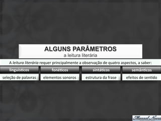 ALGUNS PARÂMETROS
                                                  a leitura literária
     A	
  leitura	
  literária	
  requer	
  principalmente	
  a	
  observação	
  de	
  quatro	
  aspectos,	
  a	
  saber:	
  
     linguís+cos	
                      foné+cos	
                        sintá+cos	
                      semân+cos	
  
seleção	
  de	
  palavras	
      elementos	
  sonoros	
             estrutura	
  da	
  frase	
        efeitos	
  de	
  senSdo	
  
 