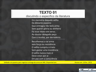 TEXTO 01
                                           discutindo o específico da literatura
                                                      Em	
  memória	
  daquele	
  velho	
  	
  
                                                      Da	
  distante	
  joazeiro	
  
                                                      Que	
  entregou	
  tão	
  bela	
  arma	
  
                                                      Sem	
  querer	
  glória	
  ou	
  dinheiro	
  
                                                      Fiz	
  esse	
  relato	
  em	
  verso.	
  
                                                      Ao	
  doutor	
  delegado	
  peço	
  
                                                      Que	
  o	
  receba,	
  por	
  derradeiro.	
  
                                                      Recolhemos	
  a	
  tal	
  arma	
  
                                                      sem	
  força	
  ou	
  resistência	
  
                                                      O	
  velho	
  cumpriu	
  o	
  trato	
  
                                                      Sem	
  gastar	
  uma	
  insistência	
  
                                                      O	
  velho	
  nunca	
  mais	
  vi	
  
                                                      Deve	
  estar	
  por	
  ai	
  
                                                      Em	
  paz	
  com	
  a	
  consciência	
  
Soldado	
  cria	
  poema	
  para	
  registrar	
  entrega	
  de	
  arma	
  em	
  MG.	
  Disponível	
  em:	
  hJp://migre.me/dhUbZ.	
  Acesso	
  em:	
  10	
  fev.	
  2013.	
  
 