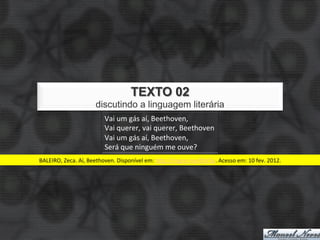 TEXTO 02
                             discutindo a linguagem literária
                                  Vai	
  um	
  gás	
  aí,	
  Beethoven,	
  
                                  Vai	
  querer,	
  vai	
  querer,	
  Beethoven	
  
                                  Tem	
  alguém	
  aí,	
  Beethoven	
  
                                  Será	
  que	
  ninguém	
  me	
  ouve?	
  
BALEIRO,	
  Zeca.	
  Aí,	
  Beethoven.	
  Disponível	
  em:	
  hJp://migre.me/dhV3a.	
  Acesso	
  em:	
  10	
  fev.	
  2012.	
  
 