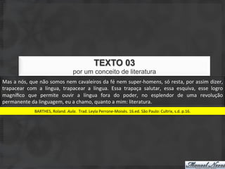 TEXTO 03
                                                   por um conceito de literatura
Mas	
  a	
  nós,	
  que	
  não	
  somos	
  nem	
  cavaleiros	
  da	
  fé	
  nem	
  super-­‐homens,	
  só	
  resta,	
  por	
  assim	
  dizer,	
  
trapacear	
   com	
   a	
   língua,	
   trapacear	
   a	
   língua.	
   Essa	
   trapaça	
   salutar,	
   essa	
   esquiva,	
   esse	
   logro	
  
magníﬁco	
   que	
   permite	
   ouvir	
   a	
   língua	
   fora	
   do	
   poder,	
   no	
   esplendor	
   de	
   uma	
   revolução	
  
permanente	
  da	
  linguagem,	
  eu	
  a	
  chamo,	
  quanto	
  a	
  mim:	
  literatura.	
  
                     BARTHES,	
  Roland.	
  Aula.	
  Trad.	
  Leyla	
  Perrone-­‐Moisés.	
  16.ed.	
  São	
  Paulo:	
  Cultrix,	
  s.d.	
  p.16.	
  
 